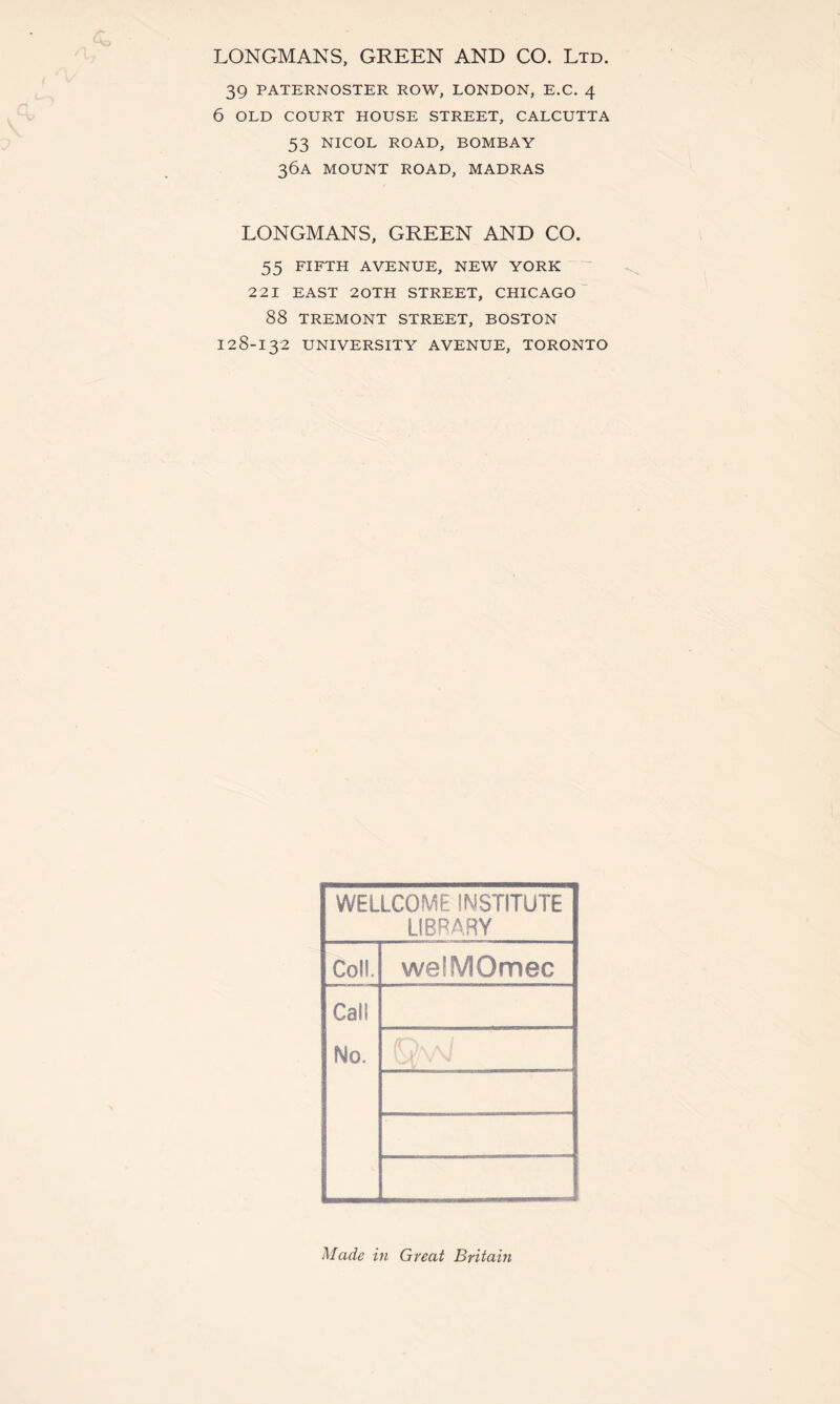 LONGMANS, GREEN AND CO. Ltd. 39 PATERNOSTER ROW, LONDON, E.C. 4 6 OLD COURT HOUSE STREET, CALCUTTA 53 NICOL ROAD, BOMBAY 36A MOUNT ROAD, MADRAS LONGMANS, GREEN AND CO. 55 FIFTH AVENUE, NEW YORK 221 EAST 20TH STREET, CHICAGO 88 TREMONT STREET, BOSTON 128-132 UNIVERSITY AVENUE, TORONTO WELLCOME INSTITUTE LIBRARY Coll. welMOmec Call No. Made in Great Britain