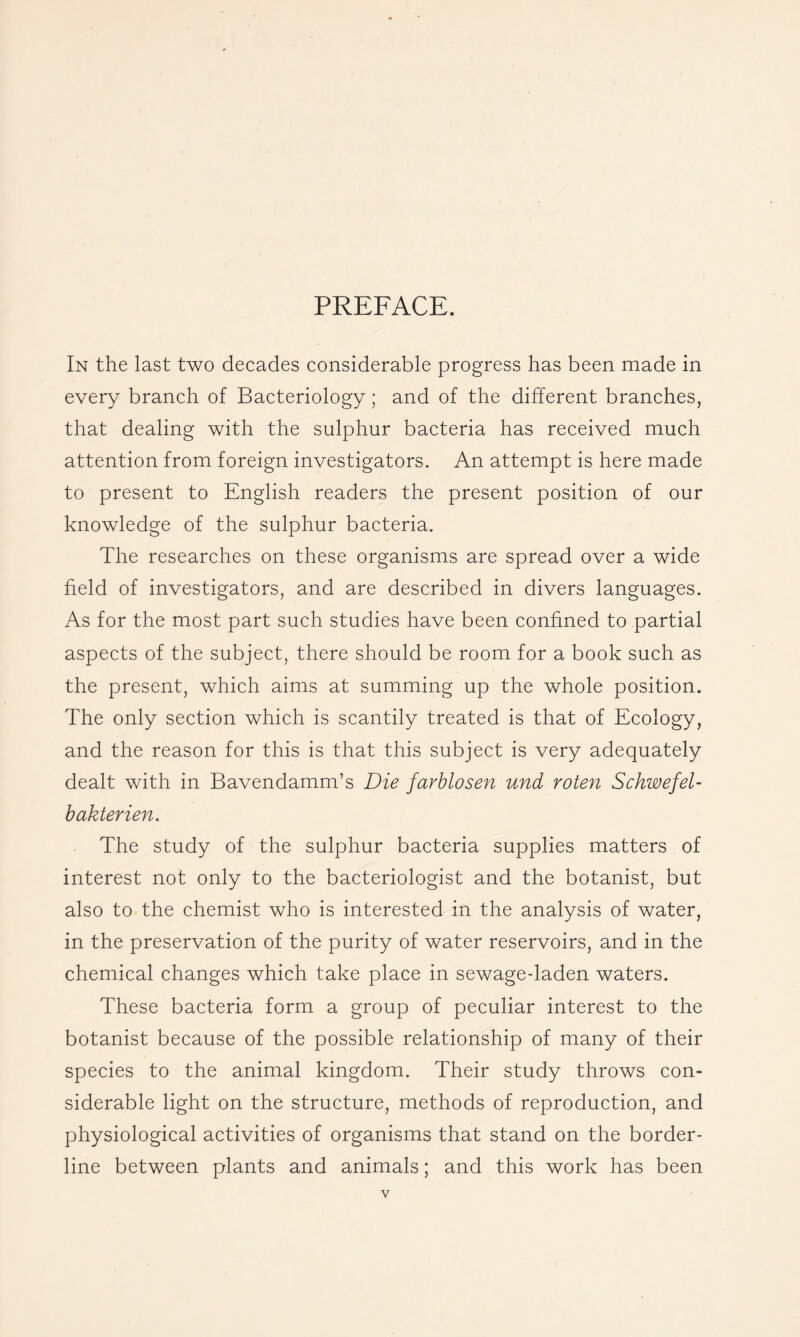 PREFACE. In the last two decades considerable progress has been made in every branch of Bacteriology; and of the different branches, that dealing with the sulphur bacteria has received much attention from foreign investigators. An attempt is here made to present to English readers the present position of our knowledge of the sulphur bacteria. The researches on these organisms are spread over a wide field of investigators, and are described in divers languages. As for the most part such studies have been confined to partial aspects of the subject, there should be room for a book such as the present, which aims at summing up the whole position. The only section which is scantily treated is that of Ecology, and the reason for this is that this subject is very adequately dealt with in Bavendamm’s Die farblosen und roten Schwefel- hakterien. The study of the sulphur bacteria supplies matters of interest not only to the bacteriologist and the botanist, but also to the chemist who is interested in the analysis of water, in the preservation of the purity of water reservoirs, and in the chemical changes which take place in sewage-laden waters. These bacteria form a group of peculiar interest to the botanist because of the possible relationship of many of their species to the animal kingdom. Their study throws con- siderable light on the structure, methods of reproduction, and physiological activities of organisms that stand on the border- line between plants and animals; and this work has been