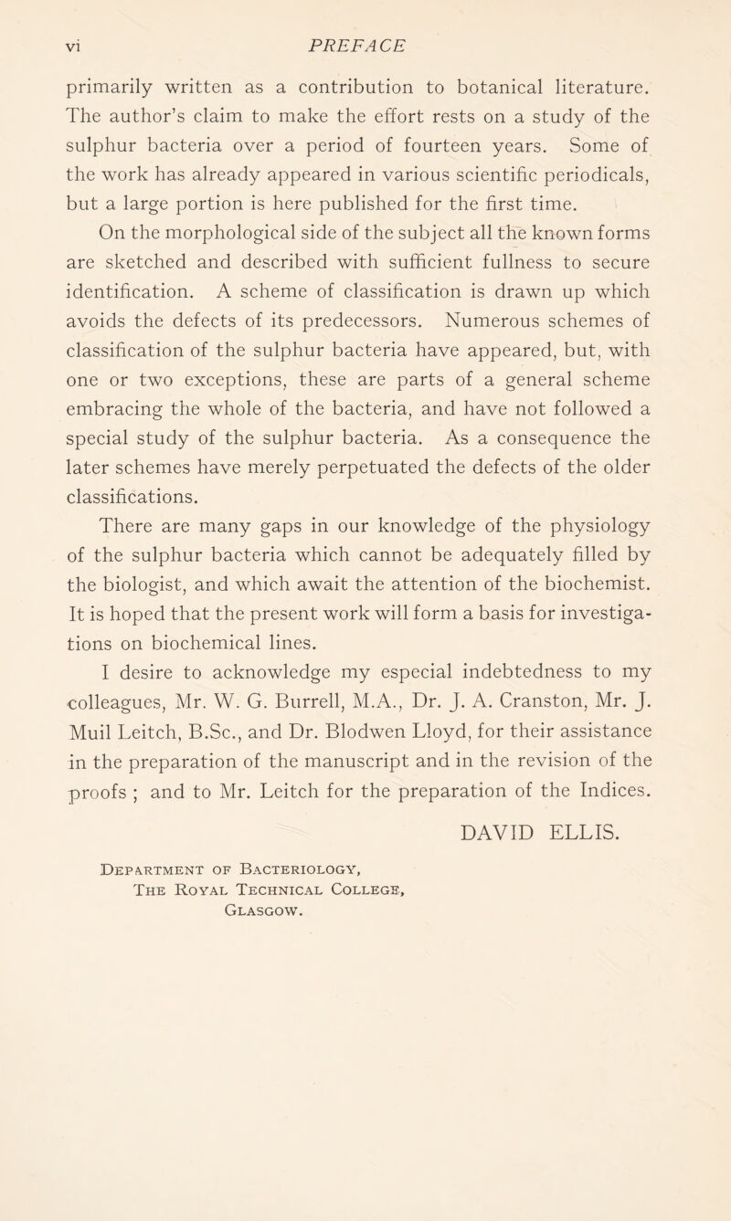 primarily written as a contribution to botanical literature. The author’s claim to make the effort rests on a study of the sulphur bacteria over a period of fourteen years. Some of the work has already appeared in various scientific periodicals, but a large portion is here published for the first time. On the morphological side of the subject all the known forms are sketched and described with sufficient fullness to secure identification. A scheme of classification is drawn up which avoids the defects of its predecessors. Numerous schemes of classification of the sulphur bacteria have appeared, but, with one or two exceptions, these are parts of a general scheme embracing the whole of the bacteria, and have not followed a special study of the sulphur bacteria. As a consequence the later schemes have merely perpetuated the defects of the older classifications. There are many gaps in our knowledge of the physiology of the sulphur bacteria which cannot be adequately filled by the biologist, and which await the attention of the biochemist. It is hoped that the present work will form a basis for investiga- tions on biochemical lines. I desire to acknowledge my especial indebtedness to my colleagues, Mr. W. G. Burrell, M.A., Dr. J. A. Cranston, Mr. J. Muil Leitch, B.Sc., and Dr. Blodwen Lloyd, for their assistance in the preparation of the manuscript and in the revision of the proofs ; and to Mr. Leitch for the preparation of the Indices. Department of Bacteriology, The Royal Technical College, Glasgow. DAVID ELLIS.
