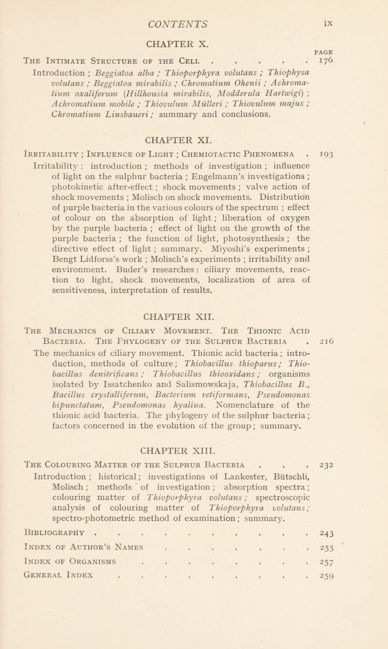 CHAPTER X. The Intimate Structure of the Cell ..... Introduction ; Beggiatoa alha ; Thioporphyra volutans ; Thiophysa volutans ; Beggiatoa mirabilis ; Chromatium Okenii ; Achroma- tium oxaliferum {Hillhousia mirabilis, Modderula Hartwigi) ; A chromatium mobile ; Thiovulum Mulleri ; Thiovulum majus ; Chromatium Linsbaueri; summary and conclusions. CHAPTER XI. Irritability ; Influence of Light ; Chemiotactic Phenomena Irritability : introduction ; methods of investigation ; influence of light on the sulphur bacteria ; Engelmann’s investigations ; photokinetic after-effect ; shock movements ; valve action of shock movements ; Molisch on shock movements. Distribution of purple bacteria in the various colours of the spectrum ; effect of colour on the absorption of light ; liberation of oxygen by the purple bacteria ; effect of light on the growth of the purple bacteria ; the function of light, photosynthesis ; the directive effect of light ; summary. Miyoshi’s experiments ; Bengt Lidforss’s work ; Molisch’s experiments ; irritability and environment. Buder’s researches : ciliary movements, reac- tion to light, shock movements, localization of area of sensitiveness, interpretation of results. CHAPTER XII. The Mechanics of Ciliary Movement. The Thionic Acid Bacteria. The Phytogeny of the Sulphur Bacteria The mechanics of ciliary movement. Thionic acid bacteria; intro- duction, methods of culture; Thiobacillus thioparus; Thio- bacillus denitrificans; Thiobacillus thiooxidans; organisms isolated by Issatchenko and Salismowskaja, Thiobacillus B., Bacillus crystalliferum, Bacterium retiformans, Pseudomonas bipunctatum, Pseudomonas hyalina. Nomenclature of the thionic acid bacteria. The phylogeny of the sulphur bacteria ; factors concerned in the evolution of the group; summary. CHAPTER XIII. The Colouring Matter of the Sulphur Bacteria Introduction ; historical; investigations of Lankester, Biitschli, Molisch ; methods ' of investigation ; absorption spectra ; colouring matter of Thioporphyra volutans; spectroscopic analysis of colouring matter of Thioporphyra volutans; spectro-photometric method of examination; summary. Bibliography .......... Index of Author’s Names ....... Index of Organisms ........ General Index ......... page 176 193 216 232 243 255 257 259