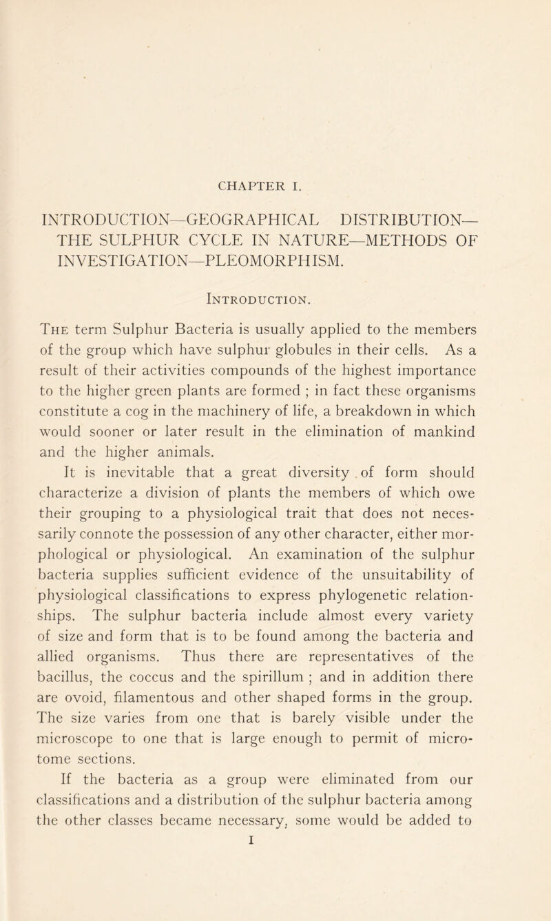 INTRODUCTION—GEOGRAPHICAL DISTRIBUTION— THE SULPHUR CYCLE IN NATURE—METHODS OE INVESTIGATION—PLEOMORPHISM. Introduction. The term Sulphur Bacteria is usually applied to the members of the group which have sulphur globules in their cells. As a result of their activities compounds of the highest importance to the higher green plants are formed ; in fact these organisms constitute a cog in the machinery of life, a breakdown in which would sooner or later result in the elimination of mankind and the higher animals. It is inevitable that a great diversity.of form should characterize a division of plants the members of which owe their grouping to a physiological trait that does not neces- sarily connote the possession of any other character, either mor- phological or physiological. An examination of the sulphur bacteria supplies sufficient evidence of the unsuitability of physiological classifications to express phylogenetic relation- ships. The sulphur bacteria include almost every variety of size and form that is to be found among the bacteria and allied organisms. Thus there are representatives of the bacillus, the coccus and the spirillum ; and in addition there are ovoid, filamentous and other shaped forms in the group. The size varies from one that is barely visible under the microscope to one that is large enough to permit of micro- tome sections. If the bacteria as a group were eliminated from our classifications and a distribution of the sulphur bacteria among the other classes became necessary, some would be added to I