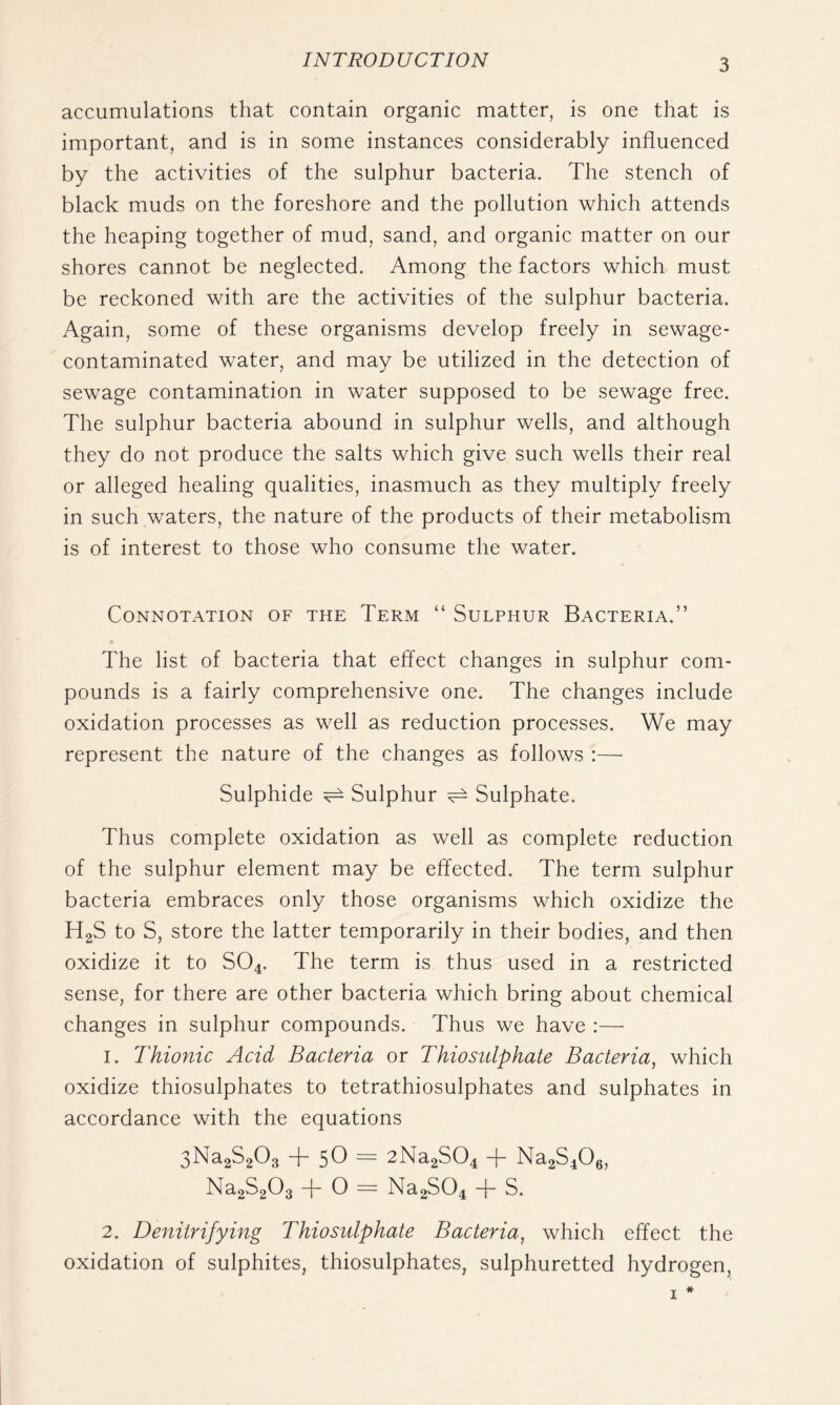 accumulations that contain organic matter, is one that is important, and is in some instances considerably influenced by the activities of the sulphur bacteria. The stench of black muds on the foreshore and the pollution which attends the heaping together of mud, sand, and organic matter on our shores cannot be neglected. Among the factors which must be reckoned with are the activities of the sulphur bacteria. Again, some of these organisms develop freely in sewage- contaminated water, and may be utilized in the detection of sewage contamination in water supposed to be sewage free. The sulphur bacteria abound in sulphur wells, and although they do not produce the salts which give such wells their real or alleged healing qualities, inasmuch as they multiply freely in such waters, the nature of the products of their metabolism is of interest to those who consume the water. Connotation of the Term “ Sulphur Bacteria.” The list of bacteria that effect changes in sulphur com- pounds is a fairly comprehensive one. The changes include oxidation processes as well as reduction processes. We may represent the nature of the changes as follows :— Sulphide ^ Sulphur ^ Sulphate. Thus complete oxidation as well as complete reduction of the sulphur element may be effected. The term sulphur bacteria embraces only those organisms which oxidize the HgS to S, store the latter temporarily in their bodies, and then oxidize it to SO4. The term is thus used in a restricted sense, for there are other bacteria which bring about chemical changes in sulphur compounds. Thus we have :— 1. Thionic Acid Bacteria or Thiosulphate Bacteria, which oxidize thiosulphates to tetrathiosulphates and sulphates in accordance with the equations 3Na2S203 -j- 5O — 2Na2S04 -f- Na2S4O0, Na2S203 -f O = Na2S04 + S. 2. Denitrifying Thiosulphate Bacteria, which effect the oxidation of sulphites, thiosulphates, sulphuretted hydrogen,