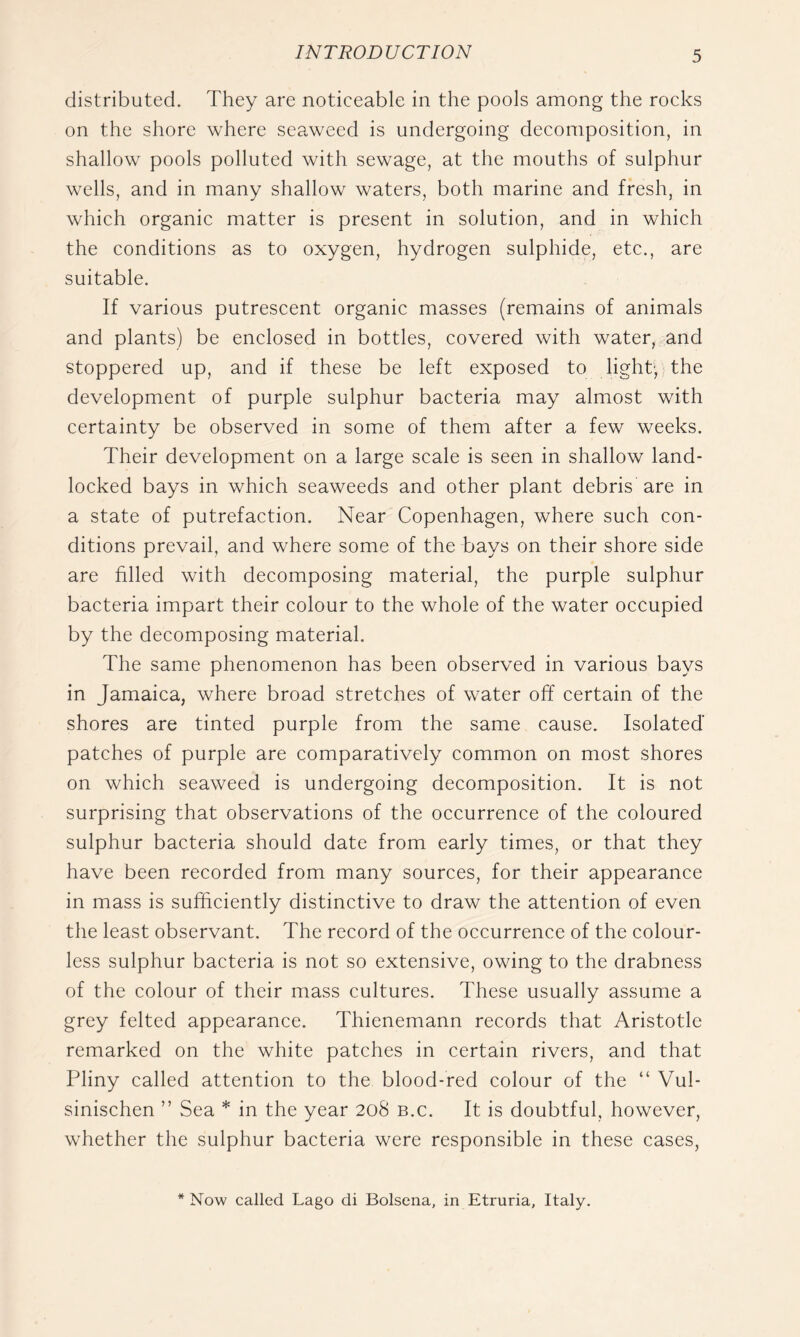 distributed. They are noticeable in the pools among the rocks on the shore where seaweed is undergoing decomposition, in shallow pools polluted with sewage, at the mouths of sulphur wells, and in many shallow waters, both marine and fresh, in which organic matter is present in solution, and in which the conditions as to oxygen, hydrogen sulphide, etc., are suitable. If various putrescent organic masses (remains of animals and plants) be enclosed in bottles, covered with water, and stoppered up, and if these be left exposed to light-, the development of purple sulphur bacteria may almost with certainty be observed in some of them after a few weeks. Their development on a large scale is seen in shallow land- locked bays in which seaweeds and other plant debris are in a state of putrefaction. Near Copenhagen, where such con- ditions prevail, and where some of the bays on their shore side are filled with decomposing material, the purple sulphur bacteria impart their colour to the whole of the water occupied by the decomposing material. The same phenomenon has been observed in various bays in Jamaica, where broad stretches of water off certain of the shores are tinted purple from the same cause. Isolated' patches of purple are comparatively common on most shores on which seaweed is undergoing decomposition. It is not surprising that observations of the occurrence of the coloured sulphur bacteria should date from early times, or that they have been recorded from many sources, for their appearance in mass is sufficiently distinctive to draw the attention of even the least observant. The record of the occurrence of the colour- less sulphur bacteria is not so extensive, owing to the drabness of the colour of their mass cultures. These usually assume a grey felted appearance. Thienemann records that Aristotle remarked on the white patches in certain rivers, and that Pliny called attention to the blood-red colour of the “ Vul- sinischen ” Sea * in the year 208 b.c. It is doubtful, however, whether the sulphur bacteria were responsible in these cases. * Now called Lago di Bolsena, in Etruria, Italy.