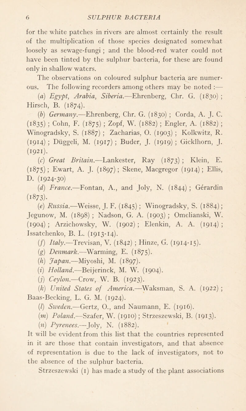 for the white patches in rivers are almost certainly the result of the multiplication of those species designated somewhat loosely as sewage-fungi ; and the blood-red water could not have been tinted by the sulphur bacteria, for these are found only in shallow waters. The observations on coloured sulphur bacteria are numer- ous, The following recorders among others mray be noted — [a) Egypt, Arabia, Siberia.—Ehrenberg, Chr. G. (1830) ; Hirsch, B. (1874). {b) Germany.—Ehrenberg, Chr. G. (1830) ; Corda, A. J. C. (1835) ; Cohn, E. (1875) ; Zopf, W. (1882) ; Engler, A. (1882) ; Winogradsky, S. (1887) ; Zacharias, 0. (1903) ; Kolkwitz, R. (1914) ; Diiggeli, M. (1917) ; Buder, J. (1919) ; Gicklhorn, J. (1921). {c) Great Britain.—Lankester, Ray (1873) ; Klein, E. (1875); Ewart, A. J. (1897) ; Skene, Macgregor (1914) ; Ellis, D. (1924-30) {d) France.—Eontan, A., and Joly, N. (1844) ; Gerardin (1873)- (e) Russia.—Weisse, J. E. (1845) ; Winogradsky, S. (1884); Jegunow, M. (1898) ; Nadson, G. A. (1903) ; Omelianski, W. (1904) ; Arzichowsky, W. (1902) ; Elenkin, A. A. (1914) ; Issatchenko, B. L. (1913-14). {[) Italy.—Trevisan, V. (1842) ; Hinze, CT (1914-15). [g) Denmark.—Warming, E. (1875). [h) Japan.—Miyoshi, M. (1897). [i) Holland.~P>G\]QvmGk, M. W. (1904). [j) Ceylon.—Crow, W. B. (1923). [k) United States of America.—Waksman, S. A. (1922) ; Baas-Becking, L. G. M. (1924). (/) Sioeden.—Gertz, 0., and Naumann, E. (1916). (m) Poland.—Szafer, W. (1910) ; Strzeszewski, B. (1913). [n) Pyrenees.—Joly, N. (1882). It will be evident from this list that the countries represented in it are those that contain investigators, and that absence of representation is due to the lack of investigators, not to the absence of the sulphur bacteria. Strzeszewski (i) has made a study of the plant associations