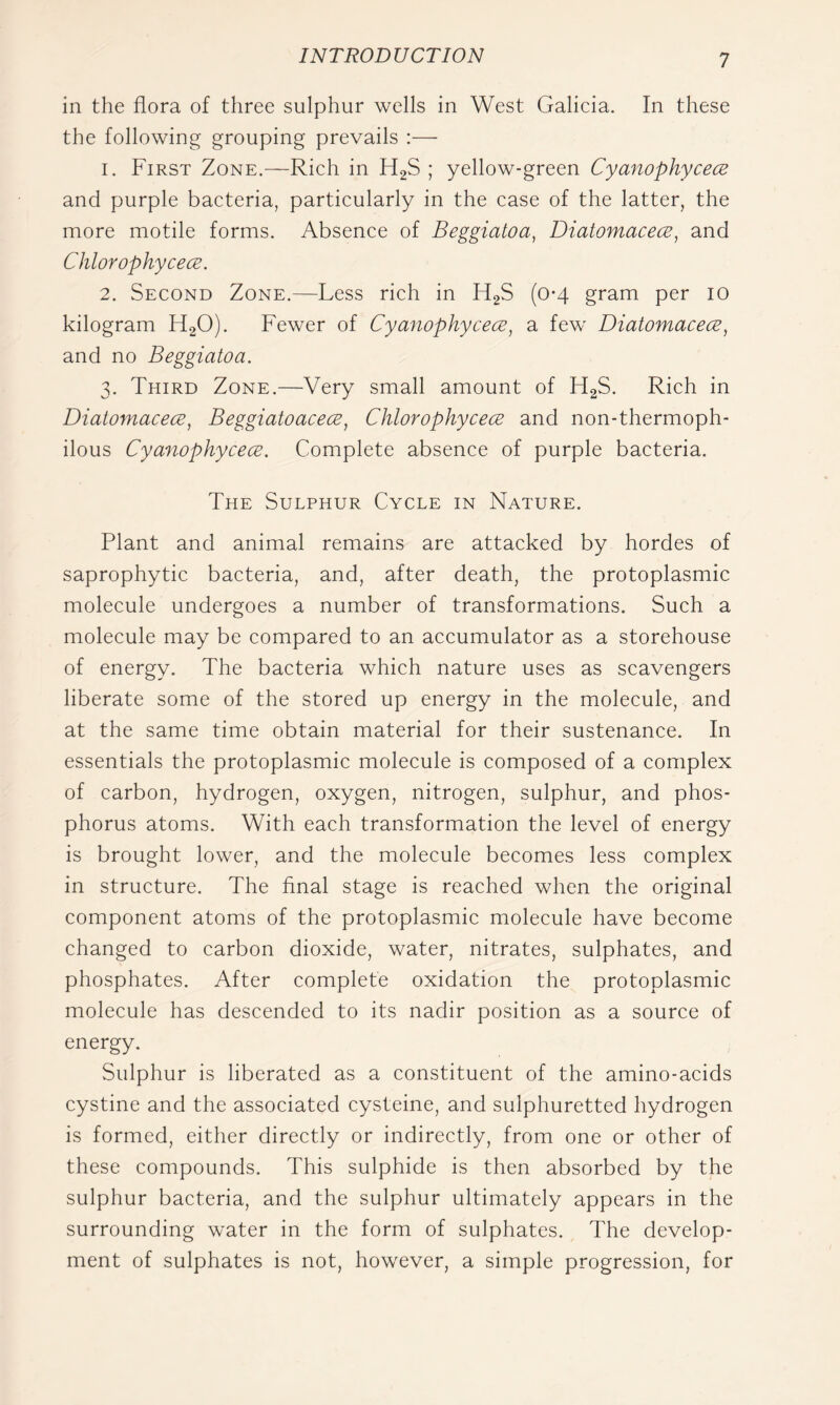 in the flora of three sulphur wells in West Galicia. In these the following grouping prevails :— 1. First Zone.—Rich in H2S ; yellow-green Cyanophycece and purple bacteria, particularly in the case of the latter, the more motile forms. Absence of Beggiatoa, Diatomacece, and Chlorophycece. 2. Second Zone.—Less rich in HgS (0-4 gram per 10 kilogram H2O). Fewer of Cyanophycece, a few Diatomacece, and no Beggiatoa. 3. Third Zone.—Very small amount of H2S. Rich in Diatomacece, Beggiatoacece, Chlorophycece and non-thermoph- ilous Cyanophycece. Complete absence of purple bacteria. The Sulphur Cycle in Nature. Plant and animal remains are attacked by hordes of saprophytic bacteria, and, after death, the protoplasmic molecule undergoes a number of transformations. Such a molecule may be compared to an accumulator as a storehouse of energy. The bacteria which nature uses as scavengers liberate some of the stored up energy in the molecule, and at the same time obtain material for their sustenance. In essentials the protoplasmic molecule is composed of a complex of carbon, hydrogen, oxygen, nitrogen, sulphur, and phos- phorus atoms. With each transformation the level of energy is brought lower, and the molecule becomes less complex in structure. The final stage is reached when the original component atoms of the protoplasmic molecule have become changed to carbon dioxide, water, nitrates, sulphates, and phosphates. After complete oxidation the protoplasmic molecule has descended to its nadir position as a source of energy. Sulphur is liberated as a constituent of the amino-acids cystine and the associated cysteine, and sulphuretted hydrogen is formed, either directly or indirectly, from one or other of these compounds. This sulphide is then absorbed by the sulphur bacteria, and the sulphur ultimately appears in the surrounding water in the form of sulphates. The develop- ment of sulphates is not, however, a simple progression, for