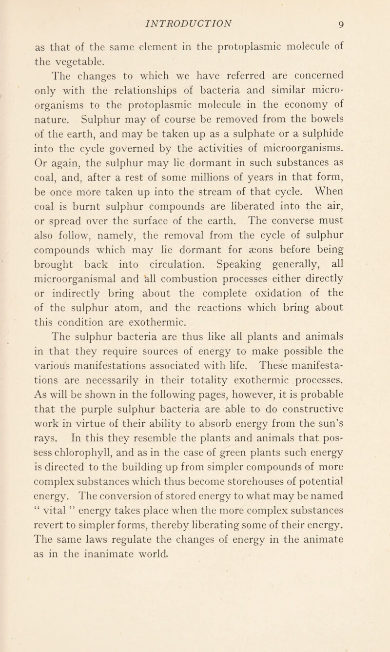 as that of the same element in the protoplasmic molecule of the vegetable. The changes to which we have referred are concerned only with the relationships of bacteria and similar micro- organisms to the protoplasmic molecule in the economy of nature. Sulphur may of course be removed from the bowels of the earth, and may be taken up as a sulphate or a sulphide into the cycle governed by the activities of microorganisms. Or again, the sulphur may lie dormant in such substances as coal, and, after a rest of some millions of years in that form, be once more taken up into the stream of that cycle. When coal is burnt sulphur compounds are liberated into the air, or spread over the surface of the earth. The converse must also follow, namely, the removal from the cycle of sulphur compounds which may lie dormant for aeons before being brought back into circulation. Speaking generally, all microorganismal and all combustion processes either directly or indirectly bring about the complete oxidation of the of the sulphur atom, and the reactions which bring about this condition are exothermic. The sulphur bacteria are thus like all plants and animals in that they require sources of energy to make possible the various manifestations associated with life. These manifesta- tions are necessarily in their totality exothermic processes. As will be shown in the following pages, however, it is probable that the purple sulphur bacteria are able to do constructive work in virtue of their ability to absorb energy from the sun’s rays. In this they resemble the plants and animals that pos- sess chlorophyll, and as in the case of green plants such energy is directed to the building up from simpler compounds of more complex substances which thus become storehouses of potential energy. The conversion of stored energy to what may be named “ vital ” energy takes place when the more complex substances revert to simpler forms, thereby liberating some of their energy. The same laws regulate the changes of energy in the animate as in the inanimate world.