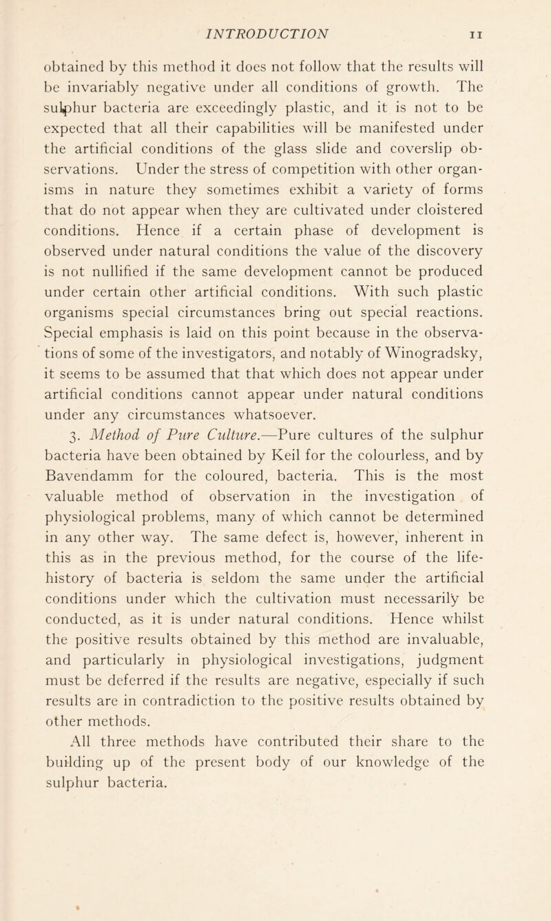 obtained by this method it does not follow that the results will be invariably negative under all conditions of growth. The sul4Dhur bacteria are exceedingly plastic, and it is not to be expected that all their capabilities will be manifested under the artificial conditions of the glass slide and coverslip ob- servations. Under the stress of competition with other organ- isms in nature they sometimes exhibit a variety of forms that do not appear when they are cultivated under cloistered conditions. Hence if a certain phase of development is observed under natural conditions the value of the discovery is not nullified if the same development cannot be produced under certain other artificial conditions. With such plastic organisms special circumstances bring out special reactions. Special emphasis is laid on this point because in the observa- tions of some of the investigators, and notably of Winogradsky, it seems to be assumed that that which does not appear under artificial conditions cannot appear under natural conditions under any circumstances whatsoever. 3. Method of Pure Culture.—Pure cultures of the sulphur bacteria have been obtained by Keil for the colourless, and by Bavendamm for the coloured, bacteria. This is the most valuable method of observation in the investigation of physiological problems, many of which cannot be determined in any other way. The same defect is, however, inherent in this as in the previous method, for the course of the life- history of bacteria is seldom the same under the artificial conditions under which the cultivation must necessarily be conducted, as it is under natural conditions. Hence whilst the positive results obtained by this method are invaluable, and particularly in physiological investigations, judgment must be deferred if the results are negative, especially if such results are in contradiction to the positive results obtained by other methods. All three methods have contributed their share to the building up of the present body of our knowledge of the sulphur bacteria.