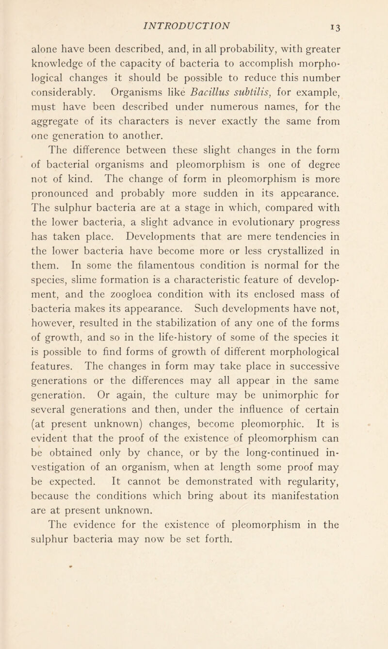alone have been described, and, in all probability, with greater knowledge of the capacity of bacteria to accomplish morpho- logical changes it should be possible to reduce this number considerably. Organisms like Bacillus subtilis, for example, must have been described under numerous names, for the aggregate of its characters is never exactly the same from one generation to another. The difference between these slight changes in the form of bacterial organisms and pleomorphism is one of degree not of kind. The change of form in pleomorphism is more pronounced and probably more sudden in its appearance. The sulphur bacteria are at a stage in which, compared with the lower bacteria, a slight advance in evolutionary progress has taken place. Developments that are mere tendencies in the lower bacteria have become more or less crystallized in them. In some the filamentous condition is normal for the species, slime formation is a characteristic feature of develop- ment, and the zoogloea condition with its enclosed mass of bacteria makes its appearance. Such developments have not, however, resulted in the stabilization of any one of the forms of growth, and so in the life-history of some of the species it is possible to find forms of growth of different morphological features. The changes in form may take place in successive generations or the differences may all appear in the same generation. Or again, the culture may be unimorphic for several generations and then, under the influence of certain (at present unknown) changes, become pleomorphic. It is evident that the proof of the existence of pleomorphism can be obtained only by chance, or by the long-continued in- vestigation of an organism, when at length some proof may be expected. It cannot be demonstrated with regularity, because the conditions which bring about its rnanifestation are at present unknown. The evidence for the existence of pleomorphism in the sulphur bacteria may now be set forth.