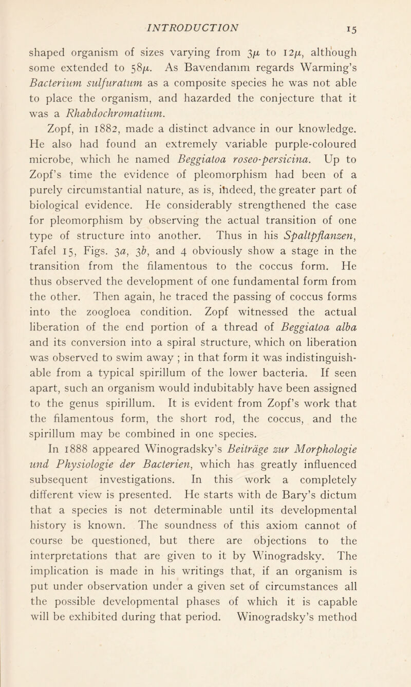 shaped organism of sizes varying from 3/x to l2/x, although some extended to 58/4. As Bavendamm regards Warming’s Bacterium sulfiiratum as a composite species he was not able to place the organism, and hazarded the conjecture that it was a Rhahdochromatium. Zopf, in 1882, made a distinct advance in our knowledge. He also had found an extremely variable purple-coloured microbe, which he named Beggiatoa roseo-persicina. Up to Zopf’s time the evidence of pleomorphism had been of a purely circumstantial nature, as is, ihdeed, the greater part of biological evidence. He considerably strengthened the case for pleomorphism by observing the actual transition of one type of structure into another. Thus in his Spaltpflanzen^ Tafel 15, Figs. 3a, 3^, and 4 obviously show a stage in the transition from the filamentous to the coccus form. He thus observed the development of one fundamental form from the other. Then again, he traced the passing of coccus forms into the zoogloea condition. Zopf witnessed the actual liberation of the end portion of a thread of Beggiatoa alba and its conversion into a spiral structure, which on liberation was observed to swim away ; in that form it was indistinguish- able from a typical spirillum of the lower bacteria. If seen apart, such an organism would indubitably have been assigned to the genus spirillum. It is evident from Zopf’s work that the filamentous form, the short rod, the coccus, and the spirillum may be combined in one species. In 1888 appeared Winogradsky’s Beitrdge zur Morphologie und Physiologie der Bacterien, which has greatly influenced subsequent investigations. In this work a completely different view is presented. He starts with de Bary’s dictum that a species is not determinable until its developmental history is known. The soundness of this axiom cannot of course be questioned, but there are objections to the interpretations that are given to it by Winogradsky. The implication is made in his writings that, if an organism is put under observation under a given set of circumstances all the possible developmental phases of which it is capable will be exhibited during that period. Winogradsky’s method