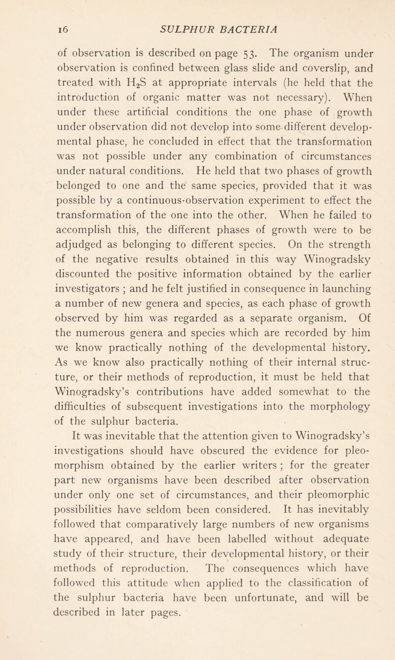 of observation is described on page 53. The organism under observation is confined between glass slide and coverslip, and treated with H2S at appropriate intervals (he held that the introduction of organic matter was not necessary). When under these artificial conditions the one phase of growth under observation did not develop into some different develop- mental phase, he concluded in effect that the transformation was not possible under any combination of circumstances under natural conditions. He held that two phases of growth belonged to one and the same species, provided that it was possible by a continuous-observation experiment to effect the transformation of the one into the other. When he failed to accomplish this, the different phases of growth were to be adjudged as belonging to different species. On the strength of the negative results obtained in this way Winogradsky discounted the positive information obtained by the earlier investigators ; and he felt justified in consequence in launching a number of new genera and species, as each phase of growth observed by him was regarded as a separate organism. Of the numerous genera and species which are recorded by him we know practically nothing of the developmental history. As we know also practically nothing of their internal struc- ture, or their methods of reproduction, it must be held that Winogradsky’s contributions have added somewhat to the difficulties of subsequent investigations into the morphology of the sulphur bacteria. It was inevitable that the attention given to Winogradsky’s investigations should have obscured the evidence for pleo- morphism obtained by the earlier writers ; for the greater part new organisms have been described after observation under only one set of circumstances, and their pleomorphic possibilities have seldom been considered. It has inevitably followed that comparatively large numbers of new organisms have appeared, and have been labelled without adequate study of their structure, their developmental history, or their methods of reproduction. The consequences which have followed this attitude when applied to the classification of the sulphur bacteria have been unfortunate, and will be described in later pages.
