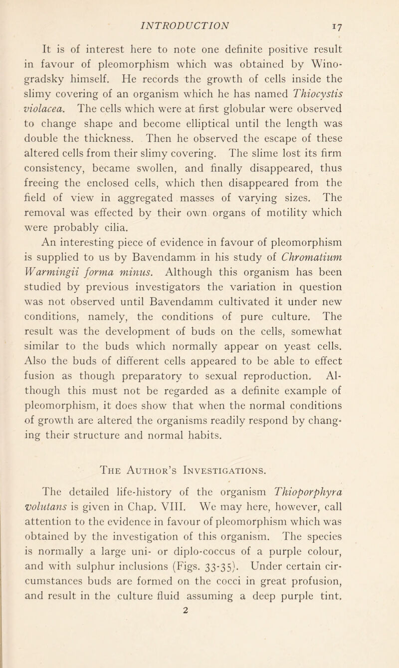 It is of interest here to note one definite positive result in favour of pleomorphism which was obtained by Wino- gradsky himself. He records the growth of cells inside the slimy covering of an organism which he has named Thiocystis violacea. The cells which were at first globular were observed to change shape and become elliptical until the length was double the thickness. Then he observed the escape of these altered cells from their slimy covering. The slime lost its firm consistency, became swollen, and finally disappeared, thus freeing the enclosed cells, which then disappeared from the field of view in aggregated masses of varying sizes. The removal was effected by their own organs of motility which were probably cilia. An interesting piece of evidence in favour of pleomorphism is supplied to us by Bavendamm in his study of Chromatium Warmingii forma minus. Although this organism has been studied by previous investigators the variation in question was not observed until Bavendamm cultivated it under new conditions, namely, the conditions of pure culture. The result was the development of buds on the cells, somewhat similar to the buds which normally appear on yeast cells. Also the buds of different cells appeared to be able to effect fusion as though preparatory to sexual reproduction. Al- though this must not be regarded as a definite example of pleomorphism, it does show that when the normal conditions of growth are altered the organisms readily respond by chang- ing their structure and normal habits. The Author’s Investigations. The detailed life-history of the organism Thioporphyra volutans is given in Chap. VIII. We may here, however, call attention to the evidence in favour of pleomorphism which was obtained by the investigation of this organism. The species is normally a large uni- or diplo-coccus of a purple colour, and with sulphur inclusions (Figs. 33-35). Under certain cir- cumstances buds are formed on the cocci in great profusion, and result in the culture fluid assuming a deep purple tint. 2
