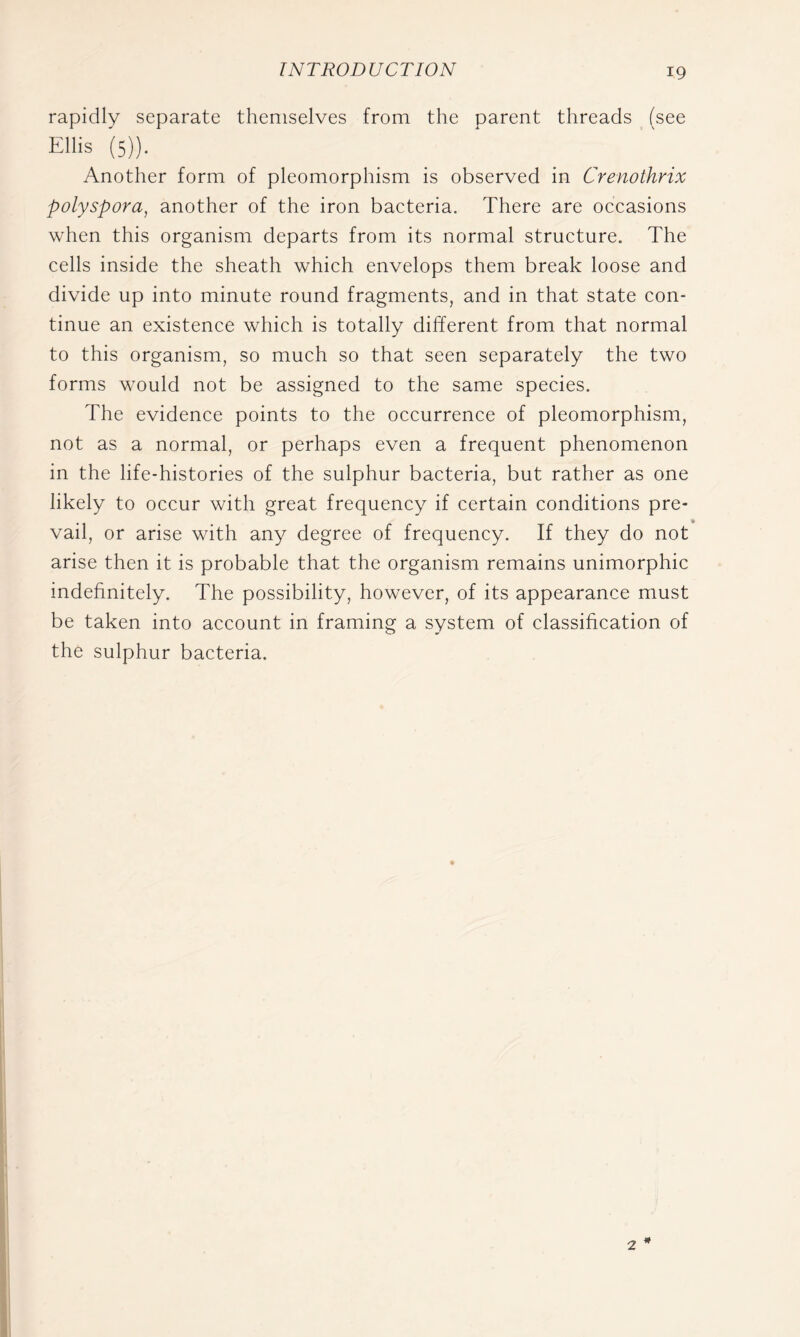 rapidly separate themselves from the parent threads (see Ellis (5)). Another form of pleomorphism is observed in Crenothrix polyspora, another of the iron bacteria. There are occasions when this organism departs from its normal structure. The cells inside the sheath which envelops them break loose and divide up into minute round fragments, and in that state con- tinue an existence which is totally different from that normal to this organism, so much so that seen separately the two forms would not be assigned to the same species. The evidence points to the occurrence of pleomorphism, not as a normal, or perhaps even a frequent phenomenon in the life-histories of the sulphur bacteria, but rather as one likely to occur with great frequency if certain conditions pre- vail, or arise with any degree of frequency. If they do not arise then it is probable that the organism remains unimorphic indefinitely. The possibility, however, of its appearance must be taken into account in framing a system of classification of the sulphur bacteria. 2