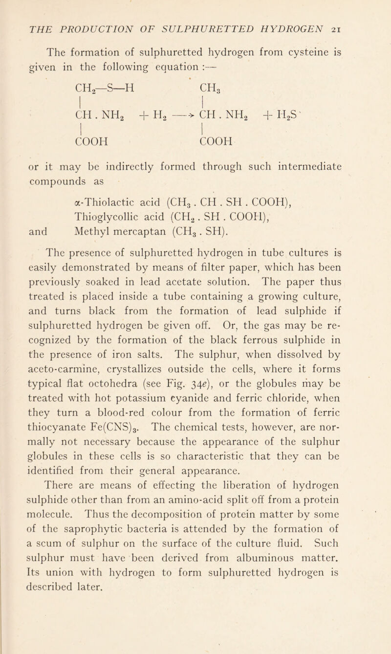 The formation of sulphuretted hydrogen from cysteine is given in the following equation :— CH2—S—H CHo CH . NH2 + H. —-> CH . NH2 + H2S' COOH COOH or it may be indirectly formed through such intermediate compounds as a-Thiolactic acid (CH3. CH . SH . COOH), Thioglycollie acid (CH^. SH . COOH), and Methyl mercaptan (CH3. SH). The presence of sulphuretted hydrogen in tube cultures is easily demonstrated by means of filter paper, which has been previously soaked in lead acetate solution. The paper thus treated is placed inside a tube containing a growing culture, and turns black from the formation of lead sulphide if sulphuretted hydrogen be given off. Or, the gas may be re- cognized by the formation of the black ferrous sulphide in the presence of iron salts. The sulphur, when dissolved by aceto-carmine, crystallizes outside the cells, where it forms typical flat octohedra (see Fig. 34^), or the globules rhay be treated with hot potassium cyanide and ferric chloride, when they turn a blood-red colour from the formation of ferric thiocyanate Fe(CNS)3. The chemical tests, however, are nor- mally not necessary because the appearance of the sulphur globules in these cells is so characteristic that they can be identified from their general appearance. There are means of effecting the liberation of hydrogen sulphide other than fromi an amino-acid split off from a protein molecule. Thus the decomposition of protein matter by some of the saprophytic bacteria is attended by the formation of a scum of sulphur on the surface of the culture fluid. Such sulphur must have been derived from albuminous matter. Its union with hydrogen to form sulphuretted hydrogen is described later.