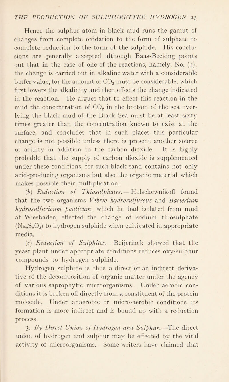 Hence the sulphur atom in black mud runs the gamut of changes from complete oxidation to the form of sulphate to complete reduction to the form of the sulphide. His conclu- sions are generally accepted although Baas-Becking points out that in the case of one of the reactions, namely, No. (4), the change is carried out in alkaline water with a considerable buffer value, for the amount of COg must be considerable, which first lowers the alkalinity and then effects the change indicated in the reaction. He argues that to effect this reaction in the mud the concentration of CO2 in the bottom of the sea over- lying the black mud of the Black Sea must be at least sixty times greater than the concentration known to exist at the surface, and concludes that in such places this particular change is not possible unless there is present another source of acidity in addition to the carbon dioxide. It is highly probable that the supply of carbon dioxide is supplemented under these conditions, for such black sand contains not only acid-producing organisms but also the organic material which makes possible their multiplication. [h) Reduction of Thiosulphates.— Holschewnikoff found that the two organisms Vibrio hydro sulfur eus and Bacterium hydro sulfur icum ponticum, which he had isolated from mud at Wiesbaden, effected the change of sodium thiosulphate (Na2S203) to hydrogen sulphide when cultivated in appropriate media. (c) Reduction of Sidphites.—Beijerinck showed that the yeast plant under appropriate conditions reduces oxy-sulphur compounds to hydrogen sulphide. Hydrogen sulphide is thus a direct or an indirect deriva- tive of the decomposition of organic matter under the agency of various saprophytic microorganisms. Under aerobic con- ditions it is broken off directly from a constituent of the protein molecule. Under anaerobic or micro-aerobic conditions its formation is more indirect and is bound up with a reduction process. 3. By Direct Union of Hydrogen and Sulphur.—^The direct union of hydrogen and sulphur may be effected by the vital activity of microorganisms. Some writers have claimed that