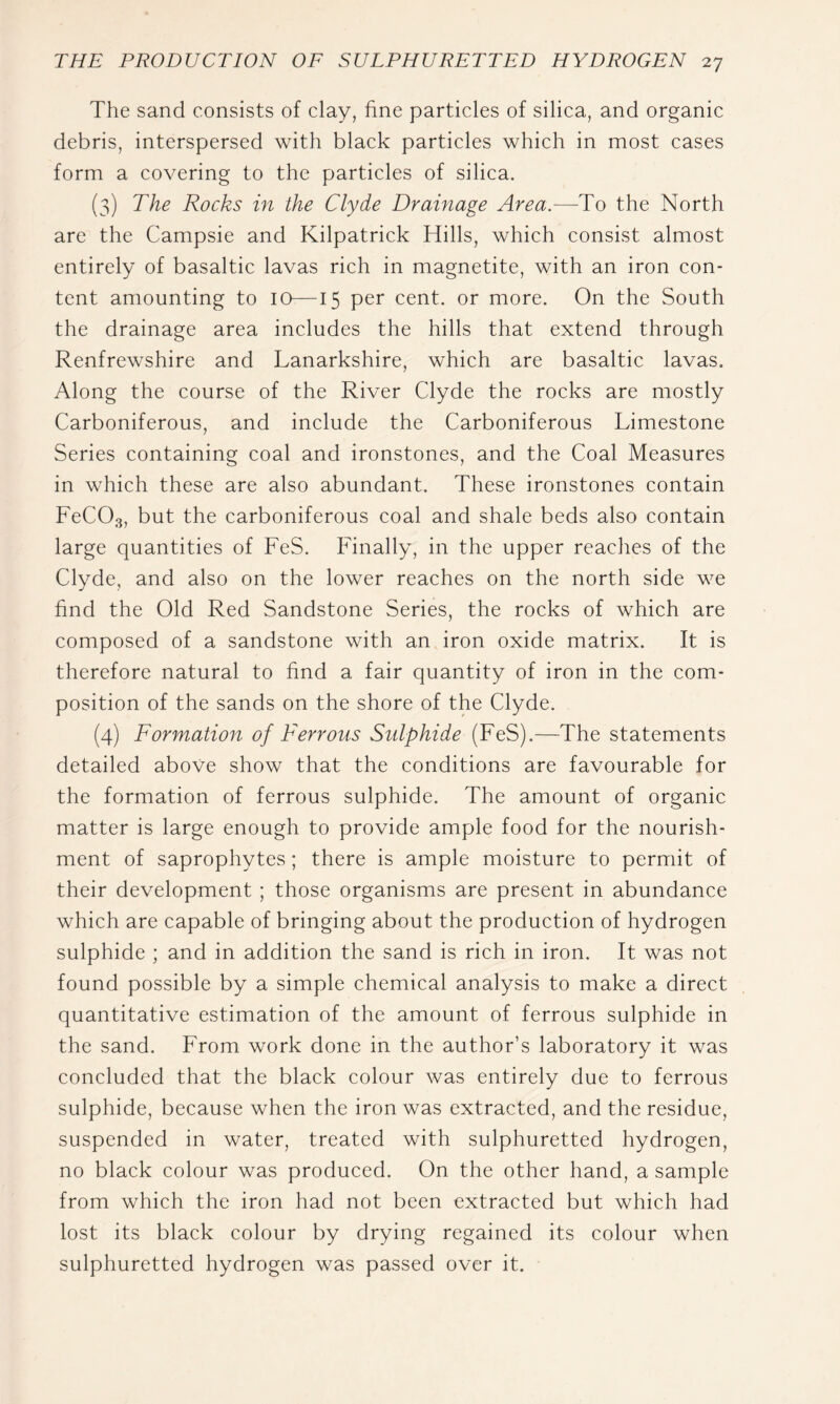 The sand consists of clay, fine particles of silica, and organic debris, interspersed with black particles which in most cases form a covering to the particles of silica. (3) The Rocks in the Clyde Drainage Area.—To the North are the Campsie and Kilpatrick Hills, which consist almost entirely of basaltic lavas rich in magnetite, with an iron con- tent amounting to 10—15 per cent, or more. On the South the drainage area includes the hills that extend through Renfrewshire and Lanarkshire, which are basaltic lavas. Along the course of the River Clyde the rocks are mostly Carboniferous, and include the Carboniferous Limestone Series containing coal and ironstones, and the Coal Measures in which these are also abundant. These ironstones contain FeCOg, but the carboniferous coal and shale beds also contain large quantities of FeS. Finally, in the upper reaches of the Clyde, and also on the lower reaches on the north side we find the Old Red Sandstone Series, the rocks of which are composed of a sandstone with an iron oxide matrix. It is therefore natural to find a fair quantity of iron in the com- position of the sands on the shore of the Clyde. (4) Formation of Ferrous Sulphide (FeS).—The statements detailed above show that the conditions are favourable for the formation of ferrous sulphide. The amount of organic matter is large enough to provide ample food for the nourish- ment of saprophytes; there is ample moisture to permit of their development ; those organisms are present in abundance which are capable of bringing about the production of hydrogen sulphide ; and in addition the sand is rich in iron. It was not found possible by a simple chemical analysis to make a direct quantitative estimation of the amount of ferrous sulphide in the sand. From work done in the author’s laboratory it was concluded that the black colour was entirely due to ferrous sulphide, because when the iron was extracted, and the residue, suspended in water, treated with sulphuretted hydrogen, no black colour was produced. On the other hand, a sample from which the iron had not been extracted but which had lost its black colour by drying regained its colour when sulphuretted hydrogen was passed over it.