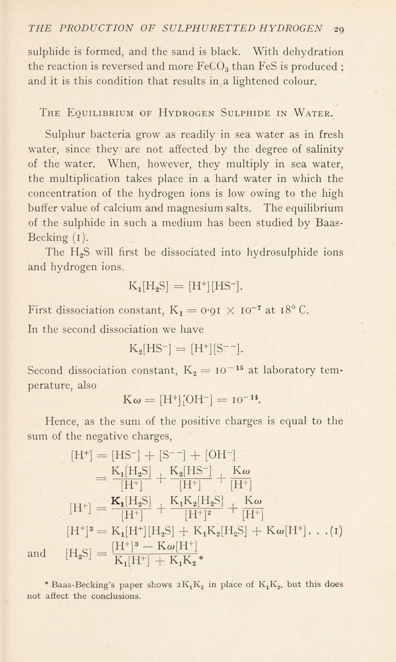 sulphide is formed, and the sand is black. With dehydration the reaction is reversed and more FeCOg than FeS is produced ; and it is this condition that results in a lightened colour. The Equilibrium of Hydrogen Sulphide in Water. Sulphur bacteria grow as readily in sea water as in fresh water, since they are not affected by the degree of salinity of the water. When, however, they multiply in sea water, the multiplication takes place in a hard water in which the concentration of the hydrogen ions is low owing to the high buffer value of calcium and magnesium salts. The equilibrium of the sulphide in such a medium has been studied by Baas- Becking (l). The H2S will first be dissociated into hydrosulphide ions and hydrogen ions. K,[H,S] = [H+][HS-]. First dissociation constant, = 0-91 X io~’^ at 18° C. In the second dissociation we have K2[HS-] - [H+][S--]. Second dissociation constant. Kg = 10 at laboratory tem- perature, also Koj = = 10-W Hence, as the sum of the positive charges is equal to the sum of the negative charges. and [H+] = [HS-] + [S--] + [OH-] _ KJH2S] K^iHS-j Kco [H+] [H+] ^ [H+] (H+l — I KiKafHaS] Ka> [rt J [H+] [H+]« = Ki[HT [H,S] + KiK,[H,S] + Ka>[H+]. . .(i) [H^]3 - Kc.[H^] ^ ' Ki[H+]+KiK2* * Baas-Becking’s paper shows place of K^Kg, but this does not affect the conclusions.