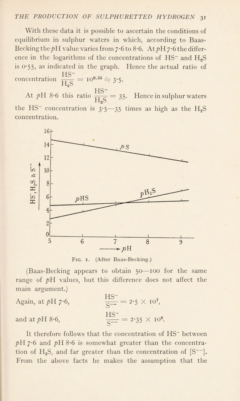 With these data it is possible to ascertain the conditions of equilibrium in sulphur waters in which, according to Baas- Becking the/>H value varies from 7*6 to 8-6. At pH 7-6 the differ- ence in the logarithms of the concentrations of HS“ and H2S is 0*55, as indicated in the graph. Hence the actual ratio of concentration HS H,S = 10 0.55 ^ 3*5. At pH 8*6 this ratio = 35. Hoo Hence in sulphur waters the HS concentration is 3-5—35 times as high as the H2S concentration. (Baas-Becking appears to obtain 50—-100 for the same range of pH values, but this difference does not affect the main argument.) Again, at pH 7'6, and at pH 8*6, HS- s— HS- 2*5 X 10^, 2*35 X 10^ It therefore follows that the concentration of HS“ between pH 7*6 and pH 8*6 is somewhat greater than the concentra- tion of H2S, and far greater than the concentration of [S ]. From the above facts he makes the assumption that the