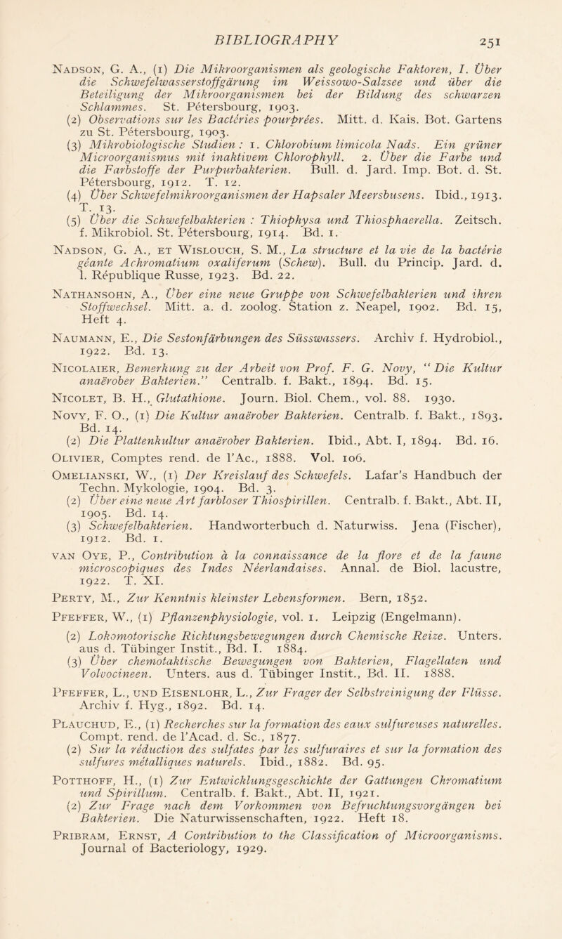 Nadson, G. a., (i) Die Mikroorganismen als geologische Faktoren, I. Vber die Schwefelwasserstojfgdrung im Weissowo-Salzsee und iiber die Beteiligung dev Mikroorganismen bei der Bildung des schwarzen Schlammes. St. Petersbourg, 1903. (2) Observations sur les Baclcries pourprees. Mitt. d. Kais. Bot. Gartens zu St. PcHersbourg, 1903. (3) Mikrobiologische Studien : i. Chlorobium limicola Nads. Ein griiner Microorganismus mit inaktivem Chlorophyll. 2. Uber die Farbe und die Farbstoffe der Purpuvbakterien. Bull. d. Jard. Imp. Bot. d. St. Petersbourg, 1912. T. 12. (4) iiber Schwefelmikroorganismen der Hapsaler Meersbusens. Ibid., 1913. T. 13. (5) iiber die Schwefelbakterien : Thiophysa und Thiosphaerella. Zeitsch. f. Mikrobiol. St. Petersbourg, 1914. Bd. i. Nadson, G. A., et Wislouch, S. M., La structure et la vie de la bacterie geante Achromatium oxaliferum {Schew). Bull, du Princip. Jard. d. 1. Republique Russe, 1923. Bd. 22. Nathansohn, a., Vber eine neue Gruppe von Schivefelbakterien und ihren Stoffwechsel. Mitt. a. d. zoolog. Station z. Neapel, 1902. Bd. 15, Heft 4. Naumann, E., Die Sestonfdrbungen des Siisswassers. Archiv f. Hydrobiol., 1922. Ed. 13. Nicolaier, Bemerkung zu der Arbeit von Prof. F. G. Novy, “Die Kultur anaerober Bakterien.” Centralb. f. Bakt., 1894. ^.5- Nicolet, B. H., Glutathione. Journ. Biol. Chem., vol. 88. 1930. Now, F. O., (i) Die Kultur anaerober Bakterien. Centralb. f. Bakt., 1893. Bd. 14. (2) Die Plattenkultur anaerober Bakterien. Ibid., Abt. I, 1894. Bd. 16. Olivier, Comptes rend, de I'Ac., 1888. Vol. 106. Omelianski, W., (i) Der Kreislauf des Schwefels. Lafar’s Handbuch der Techn. Mykologie, 1904. Bd. 3. (2) ijher eine neue Art farbloser Thiospirillen. Centralb. f. Bakt., Abt. II, 1905. Bd. 14. (3) Schwefelbakterien. Handworterbuch d. Naturwiss. Jena (Fischer), igi2. Bd. I. VAN Oye, P., Contribution a la connaissance de la flore et de la faune microscopiques des Indes Neerlandaises. Annal. de Biol, lacustre, 1922. T. XI. Perty, M., Zur Kenntnis kleinster Lebensformen. Bern, 1852. Pfeffer, W., (i) Pflanzenphysiologie, vol. i. Leipzig (Engelmann). (2) Lokomotorische Richtungsbewegungen durch Chemische Reize. Unters. aus d. Tiibinger Instit., Bd. I. 1884. (3) Uber chemotaktische Bewegungen von Bakterien, Flagellaten und Volvocineen. Unters. aus d. Tiibinger Instit., Bd. II. 1888. Pfeffer, L., und Eisenlohr, L., Zur Frager der Selbstreinigung der Fliisse. Archiv f. Hyg., 1892. Bd. 14. Plauchud, F., (i) Recherches sur la formation des eaux sulfureuses naturelles. Compt. rend, de I’Acad. d. Sc., 1877. (2) Sur la reduction des sulfates par les sulfuraires et sur la formation des sulfures mMalliques naturels. Ibid., 1882. Bd. 95. Potthoff, H., (i) Zur Enhvicklungsgeschichte der Gattungen Chromatium und Spirillum. Centralb. f. Bakt., Abt. II, 1921. (2) Zur Frage nach dem Vorkommen von Befruchtungsvorgdngen bei Bakterien. Die Naturwissenschaften, 1922. Heft 18. Pribram, Ernst, A Contribution to the Classification of Microorganisms. Journal of Bacteriology, 1929.