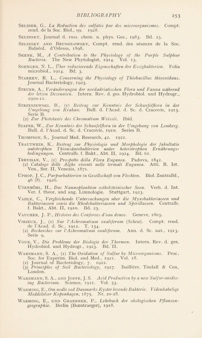 Seliber, G., La Reduction des sulfates par des microovganismes. Compt, rend, de la Soc, Biol., 99. 1928. Selinsky, Journal d. rxiss. chem. u. phys. Ges., 1983. Bd. 25. Selinsky and Brussilowsky, Compt. rend, des seances de la Soc. Balneol. d’Odessa, 1898. Skene, M., A Contribution to the Physiology of the Purple Sulphur Bacteria. The New Phytologist, 1914. Vol. 13. SoHNGEN, N. L., tiher reduzierende Eigenschaften der Essigbakterien. Folia microbiol., 1914. Bd. 3. Starkey, R. L., Concerning the Physiology of Thiobacillus thiooxidans. Journal Bacteriology, 1925. Steuer, a., Verdnderungen der nordadriatischen Flora und Fauna wdhrend der letzen Dezennien. Intern. Rev. d. ges. Hydrobiol. und Hydrogr., 1910-11. Strzeszewski, B., (i) Beitrag zur Kenntnis der Schwefelflora in der Umgebung von Krakau. Bull. d. I’Acad. d. Sc. d. Cracovie, 1913. Serie B. (2) Zur Phototaxis des Chromatium Weissii. Ibid. SzAFER, W., Zur Kenntnis der Schwefelflora in der Umgebung von Lemberg. Bull. d. I'Acad. d. Sc. d. Cracovie, 1910. Series B. Thompson, S., Journal Med. Research, 42. 1921, Trautwein, K., Beitrag zur Physiologie und Morphologie der fakultativ autotrophen Thionsdurebakterien unter heterotrophen Erndhrungs- bedingungen. Centralb. f. Bakt., Abt. II, 1924. Bd. 61. Trevisan, V., (i) Prospetto della Flora Euganea. Padova, 1842. (2) Catalogo delle Alghe viventi nelle termali Euganea. Atti. R. 1st. Ven., Ser. II, Venezia, 1871. Uphof, J. C., Piirpurbakterien in Gesellschaft von Flechten. Biol. Zentralbl., 46 (8). 1926. Utermohl, H., Das Nannoplankton ostholsteinischer Seen. Verb. d. Int. Ver. f. theor. und ang. Limnologie. Stuttgart, 1923. Vahle, C., Vergleichende Untersuchungen uber die Myxobakteriaceen und Bakteriaceen sowie die Rhodobakteriaceen und Spirillaceen. Centralb. f. Bakt., Abt. II, 1910. Bd. 25. Vaucher, J. P., Histoire des Conferves d’eau douce. Geneve, 1803. ViRiEux, J., (i) Sur I’Achromatium oxaliferum {Schew). Compt. rend, de I’Acad. d. Sc., 1912. T. 154. (2) Recherches sur VA chromatium oxaliferum. Ann. d. Sc. nat., 1913. Serie 9. VouK, V., Die Probleme der Biologie der Thermen. Intern. Rev. d. ges. Hydrobiol. und Hydrogr., 1923. Bd. II. Waksmann, S. a., (i) The Oxidation of Sulfur by Microorganisms. Proc. Soc. for Experim. Biol, and Med., 1921. Vol. 18. (2) Journal of Bacteriology, 7. 1922. (3) Principles of Soil Bacteriology, 1927. Bailliere, Tindall & Cox, London. Waksmann, S. A., and Jofb'e, J. S. Acid Production by a new Sulfur-oxidiz- ing Bacterium. Science, 1921. Vol. 53. Warming, E., Om nodle ved Danmarks Kyster levende Bakterie. Videnkabelige Meddelelser Kopenhagen, iSj^. Nr. 20-28. Warming, E., und Graebner, P., Lehrbuch der okologischen Pflanzen- geographie. Berlin (Borntraeger), 1918.