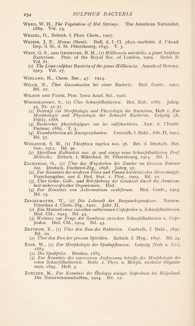 Weed, W. H., The Vegetation of Hot Springs. The American Naturalist, 1889. Vol. 23. Weigel, O., Zeitsch. f. Phys. Chem., 1907. Weisse, J. F., Monas Okenii. Bull. d. 1. Cl. phys.-math6m. d. I’Acad. Imp. d. Sc. d. St. Petersbourg, 1845. T. 3. West, G. S., and Griffiths, B. M., (1) Hillhousia mirabilis, a giant Sulphur Bacterium. Proc. of the Royal Soc. of London, igoq. Series B. Vol. 81, {2) The Lime-sulphur Bacteria of the genus Hillhousia. Annals of Botany, 1913. Vol. 27. WiELAND, H., Chem. Ber., 47. 1914. WiLLE, N., Vher Gasvakuolen bei einer Bacteria. Biol. Centr., 1902. Bd. 22. Wilson and Paine, Proc. Iowa Acad. Sci., 1926. Winogradsky, S., (i) Uber Schivefelbakterien. Bot. Zeit., 1887. Jahrg. 45, Nr. 31-37. (2) Beitrdge zur Morphologic und Physiologic der Bacterien, Heft i, Zur Morphologic und Physiologic der Schivefel Bacterien. Leipzig (A. Felix), 1888. (3) Recherches physiologiques sur les sulfobacterics. Ann. d. ITristit. Pasteur, 1889. T. 3. {4) Eiscnbahterien als Anorgoxydanten. Centralb. f. Bakt., Abt. II, 1922. Bd. 57. WiSLOUCH, S. M., (i) Thioploca ingrica nov. sp. Ber. d. Deiitsch. Bot. Ges., 1912. Bd. 30. {2) Spirillum Kolkivitzii nov. sp. und einige neue Schwcfelbakterien Prof. Molischs. Zeitsch. f. Mikrobiol. St. Petersbourg, 1914. Bd. I. Zacharias, O., (i) Vber das Wegsterben der Zander im Grossen Eutiner See. Deutsch. Fischerei-Ztg., 1898. Jahrg. 21. (2) Zur Kenninis der niederen Flora und Fauna holsteinischer Moorsumpfe. Forschungsber. aus d. Biol. Stat. z. Plon., 1903. Bd. 10. (3) Uber Grun-, Gelb-, und Rot-fdrbung der Gewdsser durch die Anwesen- heit mikroscopischer Organismen. Ibid. {4) Zur Kenninis von Achromatium oxaliferum-. Biol. Centr., 1903. Bd. 23. Zeigelmayer, V/., (i) Die Lebewelt der Bergwerksgewdsser. Naturw. Umschau d. Chem.-Ztg., 1922. Jahr. II. (2) Ein Mutualismus zwischen subterranen Copepoden u. Schwcfelbakterien. Biol. Cbl., 1923. Bd. 43. (3) Weiteres zur Frage der Symbiose zwischen Schwcfelbakterien u. Cope- poden. Biol. Cbl., 1924. Bd. 43. Zettnow, E,, (i) Vber den Bau der Bakterien. Centralb. f. Bakt., 1891. Bd. 10. (2) Vber den Bau der grossen Spirillen. Zeitsch. f. Hyg., 1897. Bd. 24. ZoPF, W., (i) Zur Morphologic der Spaltzpflanzen. Leipzig (Veit u. Co.), 1882. (2) Die Spaltpilze. Breslau, 1885. (3) Zur Kenninis des regressiven Auffassung betreffs der Morphologie der roten Schwcfelbakterien. Beitr. z. Phys. u. Morpli. niederer Organis- men, 1895. Heft 5. Zuelzer, M., Zur Kenninis der Okologie einiger Saprobien bei Helgoland. Die Naturwissenschaften, 1924. Bd. 12.
