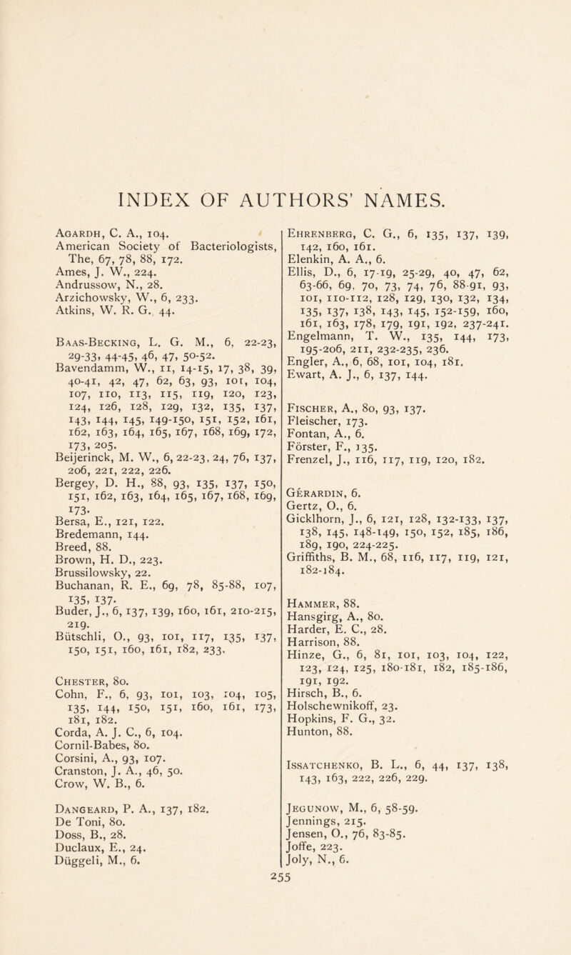 INDEX OF AUTHORS’ NAMES. Agardh, C. a., 104. American Society ot Bacteriologists, The, 67, 78, 88, 172. Ames, J. W., 224. Andrussow, N., 28. Arzichowsky, W., 6, 233. Atkins, W. R. G. 44. Baas-Becking, L. G. M., 6, 22-23, 29-33, 44-45, 46, 47. 50-52. Bavendamm, W., ii, 14-15, 17, 38, 39, 40-41, 42, 47, 62, 63, 93, loi, 104, 107, no, 113, 115, 119, 120, 123, 124, 126, 128, 129, 132, 135, 137, 143, 144, 145, 149-150, 151, 152, 161, 162, 163, 164, 165, 167, 168, 169, 172, 173, 205. Beijerinck, M. W., 6, 22-23, 24, 76, 137, 206, 221, 222, 226. Bergey, D. H., 88, 93, 135, 137, 150, 151, 162, 163, 164, 165, 167, 168, 169, 173. Bersa, E., 121, 122. Bredemann, 144. Breed, 88. Brown, H. D., 223. Brussilowsky, 22. Buchanan, R. E., 69, 78, 85-88, 107, 135, 137. Buder, J., 6,137, 139, 160, 161, 210-215, 219. Biitschli, O., 93, loi, 117, 135, 137, 150, 151, 160, 161, 182, 233. Chester, 80. Cohn, F., 6, 93, loi, 103, 104, 105, 135, 144, 150, 151, 160, 161, 173, 181, 182. Corda, A. J, C., 6, 104. Cornil-Babes, 80. Corsini, A., 93, 107. Cranston, J. A., 46, 50. Crow, W. B., 6. Dangeard, P. a., 137, 182. De Toni, 80. Doss, B., 28. Duclaux, E., 24. Diiggeli, M., 6. Ehrenberg, C. G., 6, 135, 137, 139, T42, 160, 161. Elenkin, A. A., 6. Ellis, D., 6, 17-19, 25-29, 40, 47, 62, 63-66, 69, 70, 73, 74, 76, 88-91, 93, lor, 110-112, 128, 129, 130, 132, 134, 135. 137. 138, 1431 145, 152-159, 160, 161, 163, 178, 179, 191, 192, 237-241. Engelmann, T. W., 135, 144, 173, 195-206, 211, 232-235, 236. Engler, A., 6, 68, loi, 104, 181. Ewart, A. J., 6, 137, 144. Fischer, A., 80, 93, 137. Fleischer, 173. Fontan, A., 6. Forster, F., 135. Frenzel, J., 116, 117, 119, 120, 182. Gerardin, 6. Gertz, O., 6. Gicklhorn, J., 6, 121, 128, 132-133, 137, 138, 145, 148-149, 150, 152, 185, 186, 189, 190, 224-225. Griffiths, B. M., 68, 116, 117, 119, 121, 182-184. Hammer, 88. Hansgirg, A., 80. Harder, E. C., 28. Harrison, 88. Hinze, G., 6, 81, loi, 103, 104, 122, 123, 124, 125, 180-181, 182, 185-186, 191, 192. Hirsch, B., 6. Holschewnikoff, 23. Hopkins, F. G., 32. Hunton, 88. ISSATCHENKO, B. L., 6, 44, I37, I38, 143, 163, 222, 226, 229. Jegunow, M., 6, 58-59. Jennings, 215. Jensen, O., 76, 83-85. Joffe, 223. Joly, N., 6.
