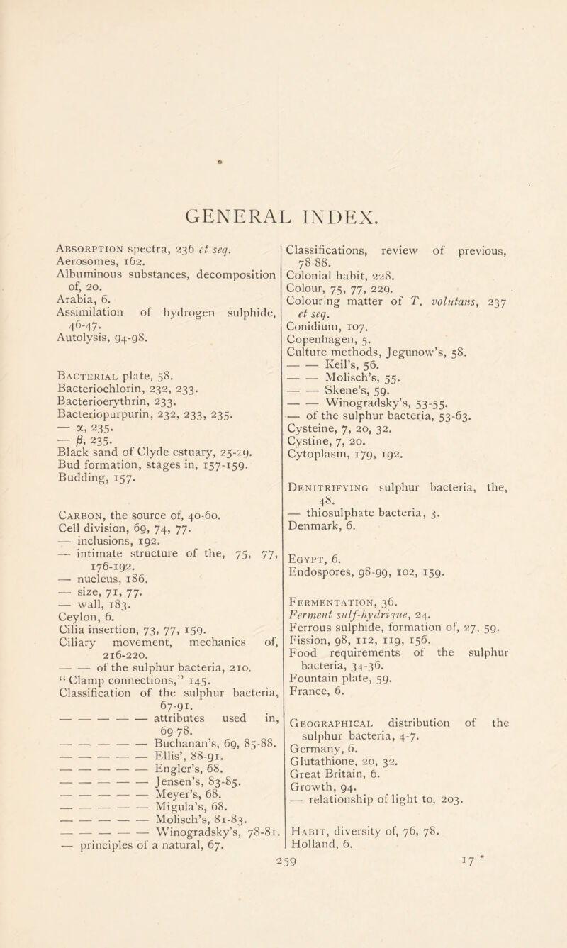 GENERAL INDEX. Absorption spectra, 236 et seq. Aerosomes, 162. Albuminous substances, decomposition of, 20. Arabia, 6. Assimilation of hydrogen sulphide, 46-47. Autolysis, 94-98. Bacterial plate, 58. Bacteriochlorin, 232, 233. Bacterioerythrin, 233. Bacteriopurpurin, 232, 233, 235. — a, 235. — 235. Black sand of Clyde estuary, 25-29. Bud formation, stages in, 157-159. Budding, 157. Carbon, the source of, 40-60. Cell division, 69, 74, 77. — inclusions, 192. — intimate structure of the, 75, 77, 176-192. — nucleus, 186. — size, 71, 77. — wall, 183. Ceylon, 6. Cilia insertion, 73, 77, 159. Ciliary movement, mechanics of, 216-220. — — of the sulphur bacteria, 210. “ Clamp connections,” 145. Classification of the sulphur bacteria, 67:91. attributes used in, 6978. Buchanan’s, 69, 85-88. Ellis’, 88-91. Engler’s, 68. jensen’s, 83-85. — — — — — Meyer’s, 68. Migula’s, 68. Molisch’s, 81-83. — — — — — Winogradsky’s, 78-81. — principles of a natural, 67. Classifications, review of previous, 78-88. Colonial habit, 228. Colour, 75, 77, 229. Colouring matter of T. volutans, 237 et seq. Conidium, 107. Copenhagen, 5. Culture methods, Jegunow’s, 58. Keil’s, 56. Molisch’s, 55. Skene’s, 59. Winogradsky’s, 5_3-55- — of the sulphur bacteria, 53-63. Cysteine, 7, 20, 32. Cystine, 7, 20. Cytoplasm, 179, 192. Denitrifying sulphur bacteria, the, 48. — thiosulphate bacteria, 3. Denmark, 6. Egypt, 6. Endospores, 98-99, 102, 159. Fermentation, 36. Ferment sulf-hydriqne, 24. Eerrous sulphide, formation of, 27, 59. Fission, 98, 112, 119, 156. Food requirements of the sulphur bacteria, 34-36. Fountain plate, 59. France, 6. Geographical distribution of the sulphur bacteria, 4-7. Germany, 6. Glutathione, 20, 32. Great Britain, 6. Growth, 94. •— relationship of light to, 203. Habit, diversity of, 76, 78. Holland, 6,
