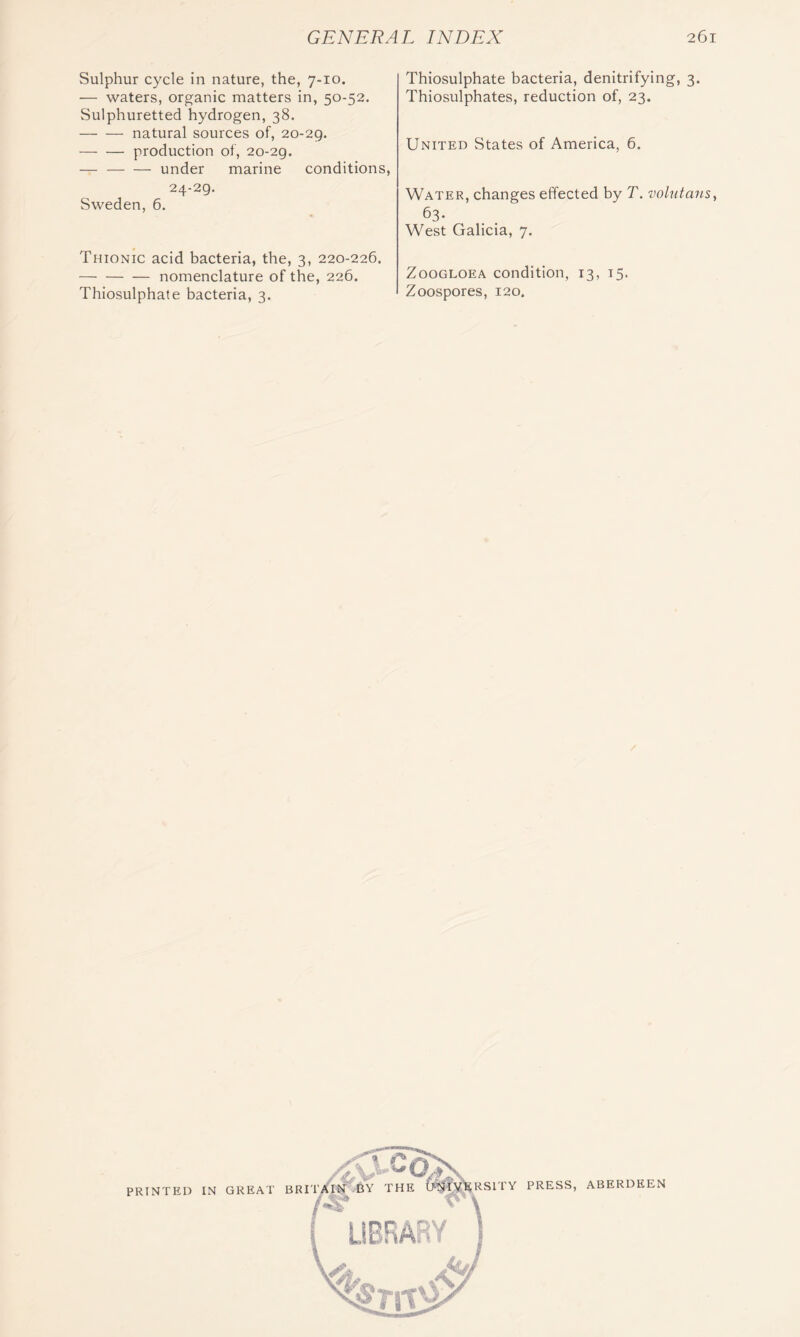 Sulphur cycle in nature, the, 7-10. — waters, organic matters in, 50-52. Sulphuretted hydrogen, 38. natural sources of, 20-29. — — production of, 20-29. — under marine conditions, 24-29. Sweden, 6. Thionic acid bacteria, the, 3, 220-226. nomenclature of the, 226. Thiosulphate bacteria, 3. Thiosulphate bacteria, denitrifying, 3. Thiosulphates, reduction of, 23. United States of America, 6. Water, changes effected by T. volntans^ ^3- West Galicia, 7. ZooGLOEA condition, 13, 15. Zoospores, 120.