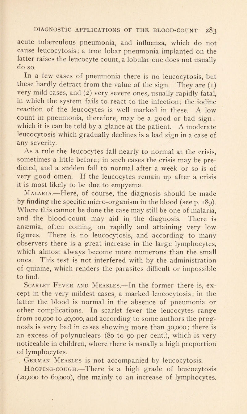 acute tuberculous pneumonia, and influenza, which do not cause leucocytosis; a true lobar pneumonia implanted on the latter raises the leucocyte count, a lobular one does not usually do so. In a few cases of pneumonia there is no leucocytosis, but these hardly detract from the value of the sign. They are (1) very mild cases, and (2) very severe ones, usually rapidly fatal, in which the system fails to react to the infection; the iodine reaction of the leucocytes is well marked in these. A low count in pneumonia, therefore, may be a good or bad sign: which it is can be told by a glance at the patient. A moderate leucocytosis which gradually declines is a bad sign in a case of any severity. As a rule the leucocytes fall nearly to normal at the crisis, sometimes a little before; in such cases the crisis may be pre- dicted, and a sudden fall to normal after a week or so is of very good omen. If the leucocytes remain up after a crisis it is most likely to be due to empyema. Malaria.—Here, of course, the diagnosis should be made by finding the specific micro-organism in the blood (see p. 189). Where this cannot be done the case may still be one of malaria, and the blood-count may aid in the diagnosis. There is anaemia, often coming on rapidly and attaining very low figures. There is no leucocytosis, and according to many observers there is a great increase in the large lymphocytes, which almost always become more numerous than the small ones. This test is not interfered with by the administration of quinine, which renders the parasites difficult or impossible to find. Scarlet Fever and Measles.—In the former there is, ex- cept in the very mildest cases, a marked leucocytosis; in the latter the blood is normal in the absence of pneumonia or other complications. In scarlet fever the leucocytes range from 10,000 to 40,000, and according to some authors the prog- nosis is very bad in cases showing more than 30,000; there is an excess of polynuclears (80 to 90 per cent.), which is very noticeable in children, where there is usually a high proportion of lymphocytes. German Measles is not accompanied by leucocytosis. Hooping-cough.—There is a high grade of leucocytosis (20,000 to 60,000), due mainly to an increase of lymphocytes.