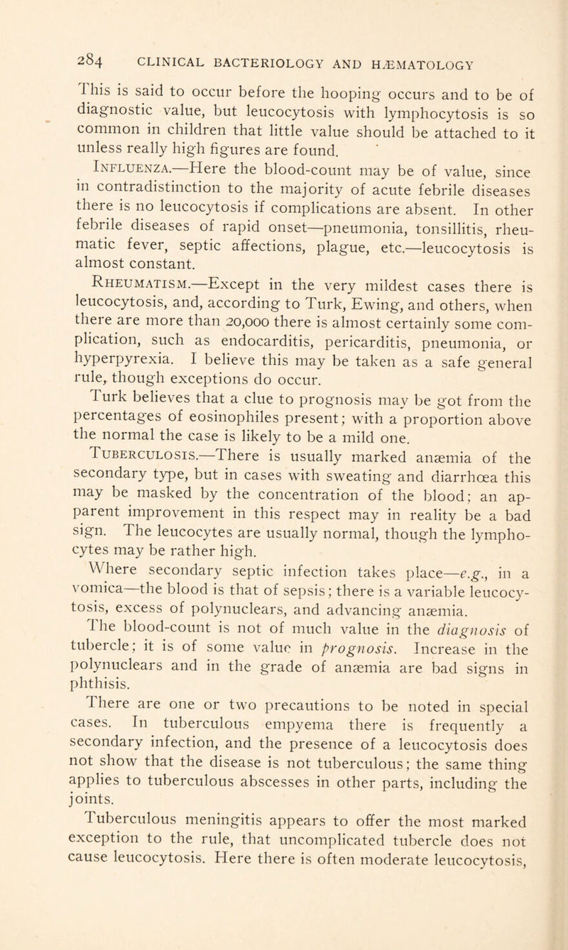 1 his is said to occur before the hooping- occurs and to be of diagnostic value, but leucocytosis with lymphocytosis is so common in children that little value should be attached to it unless really high figures are found. Influenza.—Here the blood-count may be of value, since in contradistinction to the majority of acute febrile diseases there is no leucocytosis if complications are absent. In other febrile diseases of rapid onset—pneumonia, tonsillitis, rheu- matic fever, septic affections, plague, etc.—leucocytosis is almost constant. Rheumatism.—Except in the very mildest cases there is leucocytosis, and, according to Turk, Ewing, and others, when there are more than 20,000 there is almost certainly some com- plication, such as endocarditis, pericarditis, pneumonia, or hyperpyrexia. I believe this may be taken as a safe general rule, though exceptions do occur. Turk believes that a clue to prognosis may be got from the percentages of eosinophiles present; with a proportion above the normal the case is likely to be a mild one. Tuberculosis.—There is usually marked anaemia of the secondary type, but in cases with sweating and diarrhoea this may be masked by the concentration of the blood; an ap- parent improvement in this respect may in reality be a bad sign. The leucocytes are usually normal, though the lympho- cytes may be rather high. Where secondary septic infection takes place—e.g., in a vomica—the blood is that of sepsis; there is a variable leucocy- tosis, excess of polynuclears, and advancing anaemia. 1 he blood-count is not of much value in the diagnosis of tubercle; it is of some value in prognosis. Increase in the polynuclears and in the grade of anaemia are bad signs in phthisis. There are one or two precautions to be noted in special cases. In tuberculous empyema there is frequently a secondary infection, and the presence of a leucocytosis does not show that the disease is not tuberculous; the same thing applies to tuberculous abscesses in other parts, including the joints. Tuberculous meningitis appears to offer the most marked exception to the rule, that uncomplicated tubercle does not cause leucocytosis. Here there is often moderate leucocytosis,