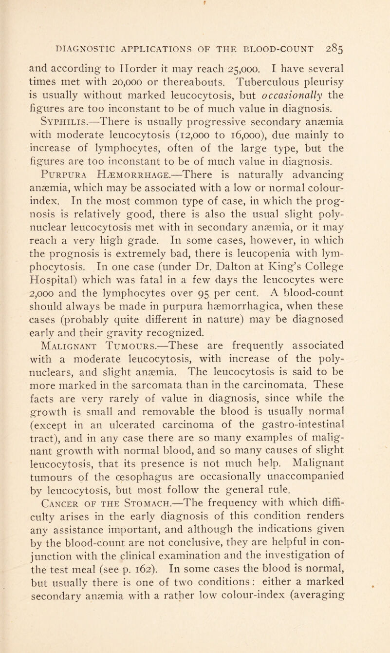 and according to Horder it may reach 25,000. I have several times met with 20,000 or thereabouts. Tuberculous pleurisy is usually without marked leucocytosis, but occasionally the figures are too inconstant to be of much value in diagnosis. Syphilis.—There is usually progressive secondary anaemia with moderate leucocytosis (12,000 to 16,000), due mainly to increase of lymphocytes, often of the large type, but the figures are too inconstant to be of much value in diagnosis. Purpura Hemorrhage.—There is naturally advancing anaemia, which may be associated with a low or normal colour- index. In the most common type of case, in which the prog- nosis is relatively good, there is also the usual slight poly- nuclear leucocytosis met with in secondary anaemia, or it may reach a very high grade. I11 some cases, however, in which the prognosis is extremely bad, there is leucopenia with lym- phocytosis. In one case (under Dr. Dalton at King’s College Hospital) which was fatal in a few days the leucocytes were 2,000 and the lymphocytes over 95 per cent. A blood-count should always be made in purpura haemorrhagica, when these cases (probably quite different in nature) may be diagnosed early and their gravity recognized. Malignant Tumours.—These are frequently associated with a moderate leucocytosis, with increase of the poly- nuclears, and slight anaemia. The leucocytosis is said to be more marked in the sarcomata than in the carcinomata. These facts are very rarely of value in diagnosis, since while the growth is small and removable the blood is usually normal (except in an ulcerated carcinoma of the gastro-intestinal tract), and in any case there are so many examples of malig- nant growth with normal blood, and so many causes of slight leucocytosis, that its presence is not much help. Malignant tumours of the oesophagus are occasionally unaccompanied by leucocytosis, but most follow the general rule. Cancer of the Stomach.—The frequency with which diffi- culty arises in the early diagnosis of this condition renders any assistance important, and although the indications given by the blood-count are not conclusive, they are helpful in con- junction with the clinical examination and the investigation of the test meal (see p. 162). In some cases the blood is normal, but usually there is one of two conditions: either a marked secondary anaemia with a rather low colour-index (averaging