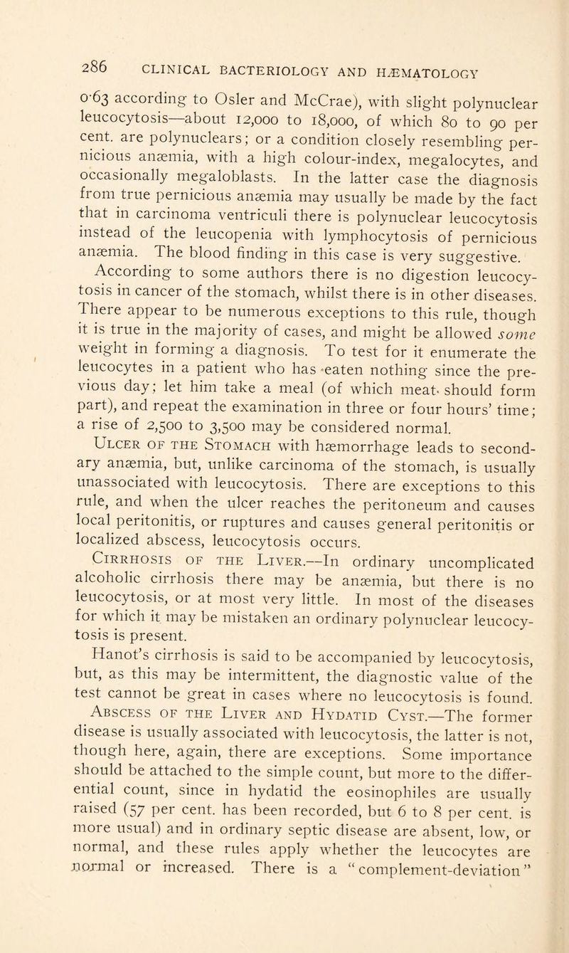 0-63 according to Osier and McCrae), with slight polynuclear leucocytosis about 12,000 to 18,000, of which 80 to 90 per cent, ai e polynuclears ; or a condition closely resembling per- nicious anaemia, with a high colour-index, megalocytes, and occasionally megaloblasts. In the latter case the diagnosis from true pernicious anaemia may usually be made by the fact that in carcinoma ventriculi there is polynuclear leucocytosis instead of the leucopenia with lymphocytosis of pernicious anaemia. The blood finding in this case is very suggestive. According to some authors there is no digestion leucocy- tosis in cancer of the stomach, whilst there is in other diseases. There appear to be numerous exceptions to this rule, though it is true in the majority of cases, and might be allowed some weight in forming* a diagnosis. To test for it enumerate the leucocytes in a patient who has *eaten nothing since the pre- vious day; let him take a meal (of which meat-should form part), and repeat the examination in three or four hours’ time; a rise of 2,500 to 3,500 may be considered normal. Ulcer of the Stomach with haemorrhage leads to second- ary anaemia, but, unlike carcinoma of the stomach, is usually unassociated with leucocytosis. There are exceptions to this rule, and when the ulcer reaches the peritoneum and causes local peritonitis, or ruptures and causes general peritonitis or localized abscess, leucocytosis occurs. Cirrhosis of the Liver.—In ordinary uncomplicated alcoholic cirrhosis there may be anaemia, but there is no leucocytosis, or at most very little. In most of the diseases for which it may be mistaken an ordinary polynuclear leucocy- tosis is present. ITanot s cirihosis is said to be accompanied by leucocytosis, but, as this may be intermittent, the diagnostic value of the test cannot be great in cases where no leucocytosis is found. Abscess of the Liver and Hydatid Cyst.—The former disease is usually associated with leucocytosis, the latter is not, though here, again, there are exceptions. Some importance should be attached to the simple count, but more to the differ- ential count, since in hydatid the eosinophiles are usually raised (57 per cent, has been recorded, but 6 to 8 per cent, is more usual) and in ordinary septic disease are absent, low, or normal, and these rules apply whether the leucocytes are .normal or increased. There is a “complement-deviation”