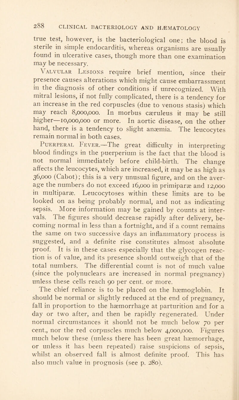 true test, however, is the bacteriological one; the blood is sterile in simple endocarditis, whereas organisms are usually found in ulcerative cases, though more than one examination may be necessary. Valvular Lesions require brief mention, since their presence causes alterations which might cause embarrassment in the diagnosis of other conditions if unrecognized. With mitral lesions, if not fully complicated, there is a tendency for an increase in the red corpuscles (due to venous stasis) which may reach 8,000,000. In morbus cseruleus it may be still higher—10,000,000 or more. In aortic disease, on the other hand, there is a tendency to slight anaemia. The leucocytes remain normal in both cases. Puerperal Fever.—The great difficulty in interpreting blood findings in the puerperium is the fact that the blood is not normal immediately before child-birth. The change affects the leucocytes, which are increased, it may be as high as 36,000 (Cabot); this is a very unusual figure, and on the aver- age the numbers do not exceed 16,000 in primiparae and 12,000 in multiparas. Leucocytoses within these limits are to be looked on as being probably normal, and not as indicating sepsis. More information may be gained by counts at inter- vals. The fi gures should decrease rapidly after delivery, be- coming normal in less than a fortnight, and if a count remains the same on two successive days an inflammatory process is suggested, and a definite rise constitutes almost absolute proof. It is in these cases especially that the glycogen reac- tion is of value, and its presence should outweigh that of the total numbers. The differential count is not of much value (since the polynuclears are increased in normal pregnancy) unless these cells reach 90 per cent, or more. The chief reliance is to be placed on the haemoglobin. It should be normal or slightly reduced at the end of pregnancy, fall in proportion to the haemorrhage at parturition and for a day or two after, and then be rapidly regenerated. Under normal circumstances it should not be much below 70 per cent., nor the red corpuscles much below 4,000,000. Figures much below these (unless there has been great haemorrhage, or unless it has been repeated) raise suspicions of sepsis, whilst an observed fall is almost definite proof. This has also much value in prognosis (see p. 280).