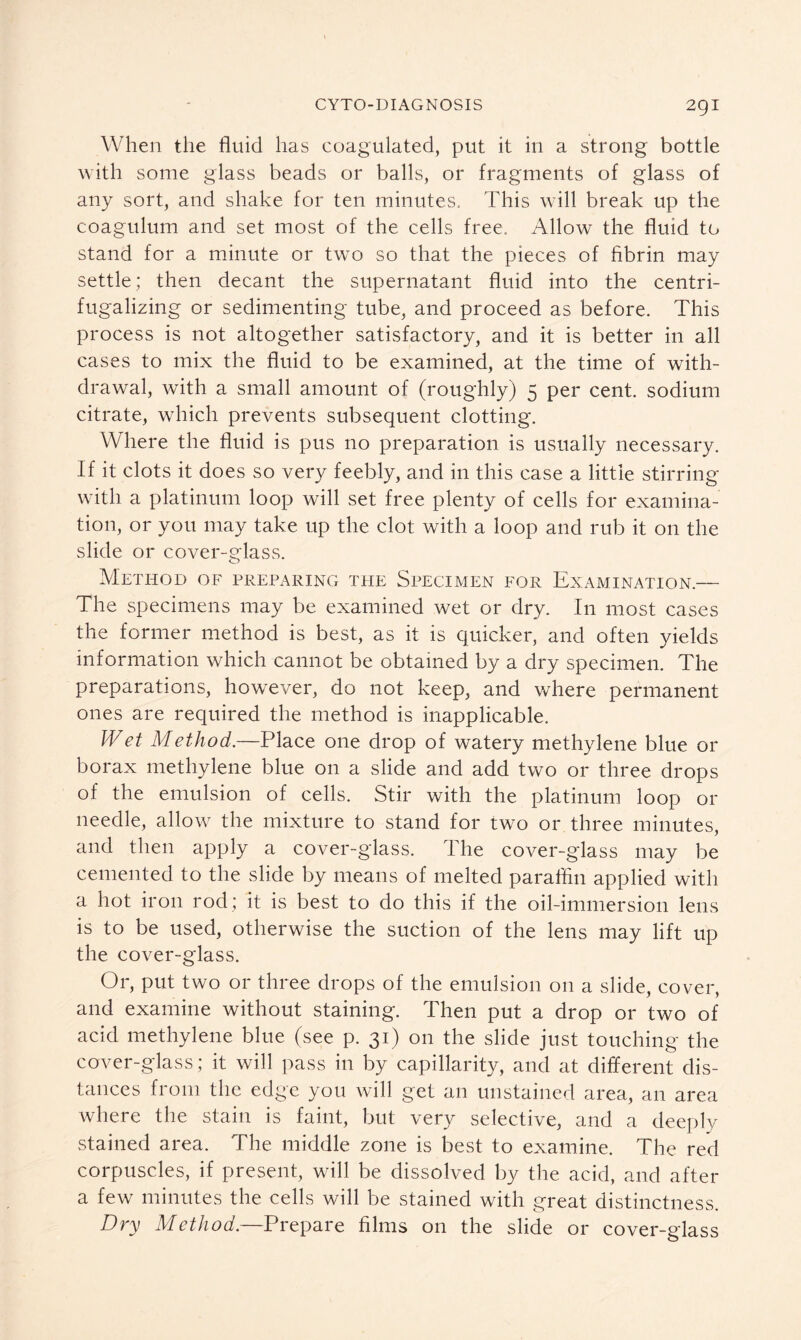 When the fluid has coagulated, put it in a strong bottle with some glass beads or balls, or fragments of glass of any sort, and shake for ten minutes. This will break up the coagulum and set most of the cells free. Allow the fluid to stand for a minute or two so that the pieces of fibrin may settle; then decant the supernatant fluid into the centri- fugalizing or sedimenting tube, and proceed as before. This process is not altogether satisfactory, and it is better in all cases to mix the fluid to be examined, at the time of with- drawal, with a small amount of (roughly) 5 per cent, sodium citrate, which prevents subsequent clotting. Where the fluid is pus no preparation is usually necessary. If it clots it does so very feebly, and in this case a little stirring with a platinum loop will set free plenty of cells for examina- tion, or you may take up the clot with a loop and rub it on the slide or cover-glass. Method of preparing the Specimen for Examination.— The specimens may be examined wet or dry. In most cases the former method is best, as it is quicker, and often yields information which cannot be obtained by a dry specimen. The preparations, however, do not keep, and where permanent ones are required the method is inapplicable. Wet Method.—Place one drop of watery methylene blue or borax methylene blue on a slide and add two or three drops of the emulsion of cells. Stir with the platinum loop 01- needle, allow the mixture to stand for two or three minutes, and then apply a cover-glass. The cover-glass may be cemented to the slide by means of melted paraffin applied with a hot iron rod; it is best to do this if the oil-immersion lens is to be used, otherwise the suction of the lens may lift up the cover-glass. Or, put two or three drops of the emulsion on a slide, cover, and examine without staining. Then put a drop or two of acid methylene blue (see p. 31) on the slide just touching the cover-glass; it will pass in by capillarity, and at different dis- tances from the edge you will get an unstained area, an area where the stain is faint, but very selective, and a deeply stained area. The middle zone is best to examine. The red corpuscles, if present, will be dissolved by the acid, and after a few minutes the cells will be stained with great distinctness. Dry Method.—Prepare films on the slide or cover-glass