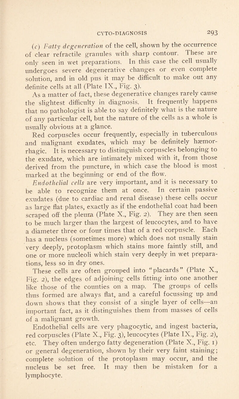 (c) Fatty degeneration of the cell, shown by the occurrence of clear refractile granules with sharp contour. These are only seen in wet preparations. In this case the cell usually undergoes severe degenerative changes or even complete solution, and in old pus it may be difficult to make out any definite cells at all (Plate IX., Fig. 3). As a matter of fact, these degenerative changes rarely cause the slightest difficulty in diagnosis. It frequently happens that no pathologist is able to say definitely what is the nature of any particular cell, but the nature of the cells as a whole is usually obvious at a glance. Red corpuscles occur frequently, especially in tuberculous and malignant exudates, which may be definitely haemor- rhagic. It is necessary to distinguish corpuscles belonging to the exudate, which are intimately mixed with it, from those derived from the puncture, in which case the blood is most marked at the beginning or end of the flow. Endothelial cells are very important, and it is necessary to be able to recognize them at once. In certain passive exudates (due to cardiac and renal disease) these cells occur as large flat plates, exactly as if the endothelial coat had been scraped off the pleura (Plate X., Fig. 2). They are then seen to be much larger than the largest of leucocytes, and to have a diameter three or four times that of a red corpuscle. Each has a nucleus (sometimes more) which does not usually stain very deeply, protoplasm which stains more faintly still, and one or more nucleoli which stain very deeply in wet prepara- tions, less so in dry ones. These cells are often grouped into “placards” (Plate X., Fig. 2), the edges of adjoining cells fitting into one another like those of the counties on a map. The groups of cells thus formed are always flat, and a careful focussing up and down shows that they consist of a single layer of cells—an important fact, as it distinguishes them from masses of cells of a malignant growth. Endothelial cells are very phagocytic, and ingest bacteria, red corpuscles (Plate X., Fig. 3), leucocytes (Plate IX., Fig. 2), etc. They often undergo fatty degeneration (Plate X., Fig. 1) or general degeneration, shown by their very faint staining; complete solution of the protoplasm may occur, and the nucleus be set free. It may then be mistaken for a lymphocyte.