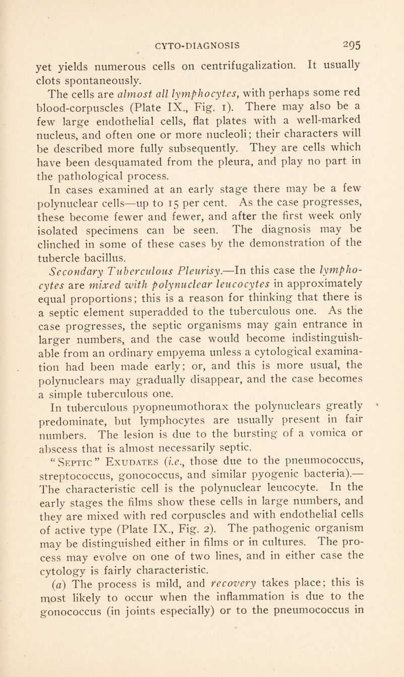 yet yields numerous cells on centrifugalization. It usually clots spontaneously. The cells are almost all lymphocytes, with perhaps some red blood-corpuscles (Plate IX., Fig. 1). There may also be a few large endothelial cells, flat plates with a well-marked nucleus, and often one or more nucleoli; their characters will be described more fully subsequently. They are cells which have been desquamated from the pleura, and play no part in the pathological process. In cases examined at an early stage there may be a few polynuclear cells—up to 15 per cent. As the case progresses, these become fewer and fewer, and after the first week only isolated specimens can be seen. The diagnosis may be clinched in some of these cases by the demonstration of the tubercle bacillus. Secondary Tuberculous Pleurisy.—In this case the lympho- cytes are mixed with polynuclear leucocytes in approximately equal proportions; this is a reason for thinking that there is a septic element superadded to the tuberculous one. As the case progresses, the septic organisms may gain entrance in larger numbers, and the case would become indistinguish- able from an ordinary empyema unless a cytological examina- tion had been made early; or, and this is more usual, the polynuclears may gradually disappear, and the case becomes a simple tuberculous one. In tuberculous pyopneumothorax the polynuclears greatly predominate, but lymphocytes are usually present in fair numbers. The lesion is due to the bursting of a vomica or abscess that is almost necessarily septic. “ Septic ” Exudates (i.e., those due to the pneumococcus, streptococcus, gonococcus, and similar pyogenic bacteria).— The characteristic cell is the polynuclear leucocyte. In the early stages the films show these cells in large numbers, and they are mixed with red corpuscles and with endothelial cells of active type (Plate IX., Fig. 2). The pathogenic organism may be distinguished either in films or in cultures. The pro- cess may evolve on one of two lines, and in either case the cytology is fairly characteristic. (a) The process is mild, and recovery takes place; this is most likely to occur when the inflammation is due to the gonococcus (in joints especially) or to the pneumococcus in