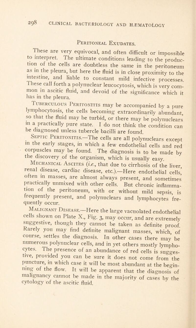 Peritoneal Exudates. These are very equivocal, and often difficult or impossible to interpret. The ultimate conditions leading to the produc- tion of the cells are doubtless the same in the peritoneum as in the pleura, but here the fluid is in close proximity to the intestine, and liable to constant mild infective processes. These call forth a polynuclear leucocytosis, which is very com- mon m ascitic fluid, and devoid of the significance which it has in the pleura. Tuberculous Peritonitis may be accompanied by a pure lymphocytosis, the cells becoming extraordinarily abundant, so that the fluid may be turbid, or there may be polynuclears in a practically pure state. I do not think the condition can be diagnosed unless tubercle bacilli are found. Septic Peritonitis. The cells are all polynuclears except in the early stages, in which a few endothelial cells and red corpuscles may be found. The diagnosis is to be made by the discovery of the organism, which is usually easy. Mechanical Ascites (i.e., that due to cirrhosis of the liver, renal disease, cardiac disease, etc.).—Here endothelial cells,’ often m masses, are almost always present, and sometimes practically unmixed with other cells. But chronic inflamma- tion of the peritoneum, with or without mild sepsis, is frequently present, and polynuclears and lymphocytes fre- quently occur. Malignant Disease.—Here the large vacuolated endothelial cells shown on Plate X., Fig. 3, may occur, and are extremely suggestive, though they cannot be taken as definite proof. Rarely you may find definite malignant masses, which, of course, settles the diagnosis. In other cases there may be numerous polynuclear cells, and in yet others mostly lympho- cytes. The presence of an abundance of red cells is sugges- tive, provided you can be sure it does not come from^the puncture, in which case it will be most abundant at the begin- ning of the flow. It will be apparent that the diagnosis’ of malignancy cannot be made in the majority of cases by the cytology of the ascitic fluid.