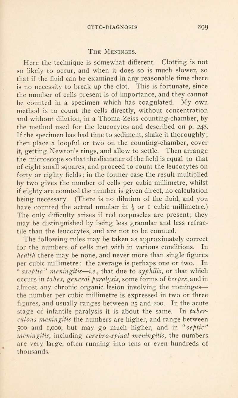 The Meninges. Here the technique is somewhat different. Clotting is not so likely to occur, and when it does so is much slower, so that if the fluid can be examined in any reasonable time there is no necessity to break up the clot. This is fortunate, since the number of cells present is of importance, and they cannot be counted in a specimen which has coagulated. My own method is to count the cells directly, without concentration and without dilution, in a Thoma-Zeiss counting-chamber, by the method used for the leucocytes and described on p. 248. If the specimen has had time to sediment, shake it thoroughly; then place a loopful or two on the counting-chamber, cover it, getting Newton’s rings, and allow to settle. Then arrange the microscope so that the diameter of the field is equal to that of eight small squares, and proceed to count the leucocytes on forty or eighty fields ; in the former case the result multiplied by two gives the number of cells per cubic millimetre, whilst if eighty are counted the number is given direct, no calculation being necessary. (There is no dilution of the fluid, and you have counted the actual number in \ or 1 cubic millimetre.) The only difficulty arises if red corpuscles are present; they may be distinguished by being less granular and less retrac- tile than the leucocytes, and are not to be counted. The following rules may be taken as approximately correct for the numbers of cells met with in various conditions. In health there may be none, and never more than single figures per cubic millimetre : the average is perhaps one or two. In “ aseptic ” meningitis—i.e., that due to syphilis, or that which occurs in tabes, general paralysis, some forms of herpes, and in almost any chronic organic lesion involving the meninges— the number per cubic millimetre is expressed in two or three figures, and usually rang'es between 25 and 200. In the acute stage of infantile paralysis it is about the same. In tuber- culous meningitis the numbers are higher, and range between 500 and 1,000, but may go much higher, and in “septic” meningitis, including cerebro-spinal meningitis, the numbers are very large, often running into tens or even hundreds of thousands.