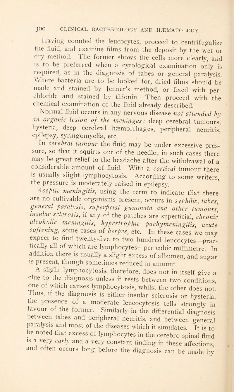 Having counted the leucocytes, proceed to centrifugalize the fluid, and examine films from the deposit by the wet or dry method. The former shows the cells more clearly, and is to be preferred when a cvtological examination only is required, as in the diagnosis of tabes or general paralysis. Where bacteria are to be looked for, dried films should be made and stained by Jenner’s method, or fixed with per- chloride and stained by thionin. Then proceed with the chemical examination of the fluid already described. Normal fluid occurs in any nervous disease not attended by an organic lesion of the meninges: deep cerebral tumours, hysteria, deep cerebral haemorrhages, peripheral neuritis, epilepsy, syringomyelia, etc. In cerebral tumour the fluid may be under excessive pres- sme, so that it squirts out of the needle; in such cases there may be great relief to the headache after the withdrawal of a considerable amount of fluid. With a cortical tumour there is usually slight lymphocytosis. According to some writers, the pressure is moderately raised in epilepsy. Aseptic meningitis, using the term to indicate that there are no cultivable organisms present, occurs in syphilis, tabes, general paralysis, superficial gummata and other tumours, insular sclerosis, if any of the patches are superficial, chronic alcoholic meningitis, hypertrophic pachymeningitis, acute softening, some cases of herpes, etc. In these cases we may expect to find twenty-five to two hundred leucocytes—prac- tically all of which are lymphocytes—per cubic millimetre. In addition there is usually a slight excess of albumen, and sugar is pi esent, though sometimes reduced in amount. A slight lymphocytosis, therefore, does not in itself give a clue to the diagnosis unless it rests between two conditions, one of which causes lymphocytosis, whilst the other does not! 1 hus, if the diagnosis is either insular sclerosis or hysteria, the presence of a moderate leucocytosis tells strongly in favour of the former. Similarly in the differential diagnosis between tabes and peripheral neuritis, and between general paralysis and most of the diseases which it simulates. It is to be noted that excess of lymphocytes in the cerebro-spinal fluid is a very early and a very constant finding in these affections and often occurs long before the diagnosis can be made by