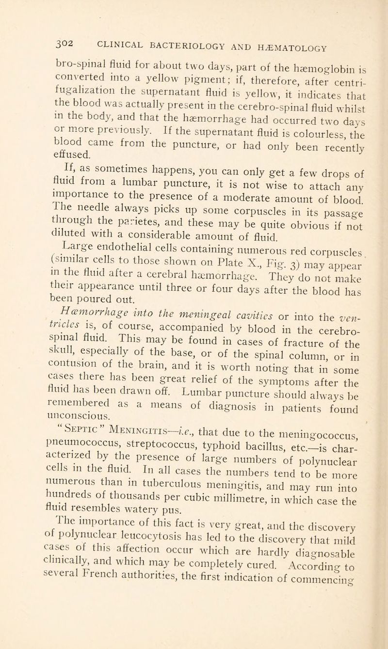 bro-spinal fluid for about two days, part of the hemoglobin is converted into a yellow pigment; if, therefore, after centri- fugahzation the supernatant fluid is yellow, it indicates that the blood was actually present in the cerebro-spinal fluid whilst m the body, and that the haemorrhage had occurred two days or more previously. If the supernatant fluid is colourless, the blood came from the puncture, or had only been recently Vj sometimes happens, you can only get a few drops of fluid from a lumbar puncture, it is not wise to attach any importance to the presence of a moderate amount of blood. ie needle always picks up some corpuscles in its passage through the parietes, and these may be quite obvious if not diluted with a considerable amount of fluid. Lai ge endothelial cells containing numerous red corpuscles (similar cells to those shown on Plate X., Fig. 3) may appear in the fluid after a cerebral haemorrhage. They do not make their appearance until three or four days after the blood has been poured out. Hemorrhage into the meningeal cavities or into the ven~ tncks is, of course, accompanied by blood in the cerebro- spinal fluid. This may be found in cases of fracture of the skull, especially of the base, or of the spinal column, or in contusion of the brain, and it is worth noting that in some cases there has been great relief of the symptoms after the fluid has been drawn off. Lumbar puncture should always be remembered as a means of diagnosis in patients found unconscious. ShPiic Meningitis ie., that due to the meningococcus pneumococcus, streptococcus, typhoid bacillus, etc.—is char- acterized by the presence of large numbers of polynuclear cells 111 the fluid. In all cases the numbers tend to be more numerous than in tuberculous meningitis, and may run into hundreds of thousands per cubic millimetre, in which case the nuid resembles watery pus. 1 he importance of this fact is very great, and the discovery of polynuclear leucocytosis has led to the discovery that mild cases of this affection occur which are hardly diagnosable clinically, and which may be completely cured. According to several French authorities, the first indication of commencing