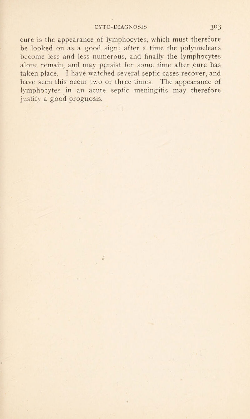 cure is the appearance of lymphocytes, which must therefore be looked on as a good sign; after a time the polynuclears become less and less numerous, and finally the lymphocytes alone remain, and may persist for some time after .cure has taken place. I have watched several septic cases recover, and have seen this occur two or three times. The appearance of lymphocytes in an acute septic meningitis may therefore justify a good prognosis.