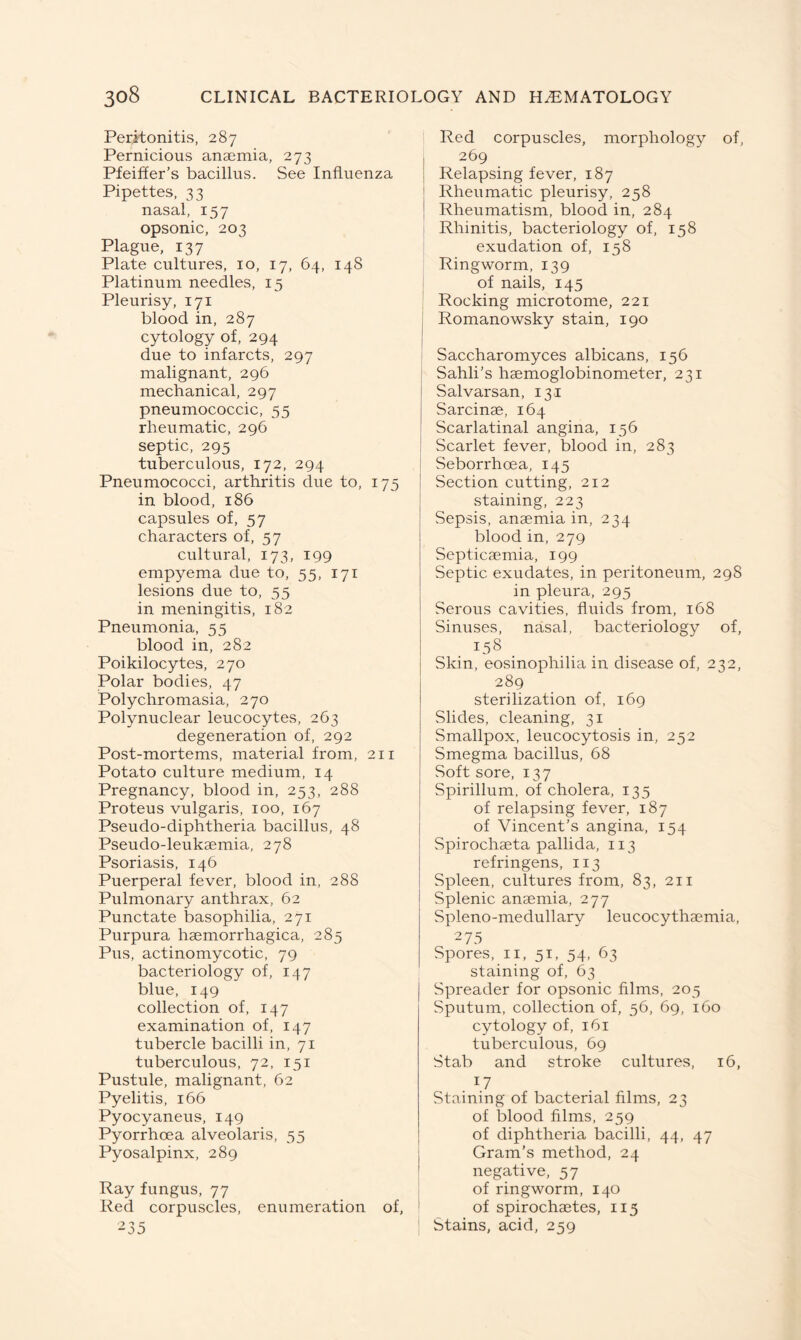 Peritonitis, 287 Pernicious anaemia, 273 Pfeiffer’s bacillus. See Influenza Pipettes, 33 nasal, 157 opsonic, 203 Plague, 137 Plate cultures, 10, 17, 64, 148 Platinum needles, 15 Pleurisy, 171 blood in, 287 cytology of, 294 due to infarcts, 297 malignant, 296 mechanical, 297 pneumococcic, 55 rheumatic, 296 septic, 295 tuberculous, 172, 294 Pneumococci, arthritis due to, 175 in blood, 186 capsules of, 57 characters of, 57 cultural, 173, 199 empyema due to, 55, 171 lesions due to, 55 in meningitis, 182 Pneumonia, 55 blood in, 282 Poikilocytes, 270 Polar bodies, 47 Polychromasia, 270 Polynuclear leucocytes, 263 degeneration of, 292 Post-mortems, material from, 211 Potato culture medium, 14 Pregnancy, blood in, 253, 288 Proteus vulgaris, 100, 167 Pseudo-diphtheria bacillus, 48 Pseudo-leukaemia, 278 Psoriasis, 146 Puerperal fever, blood in, 288 Pulmonary anthrax, 62 Punctate basophilia, 271 Purpura haemorrhagica, 285 Pus, actinomycotic, 79 bacteriology of, 147 blue, 149 collection of, 147 examination of, 147 tubercle bacilli in, 71 tuberculous, 72, 151 Pustule, malignant, 62 Pyelitis, 166 Pyocyaneus, 149 Pyorrhoea alveolaris, 55 Pyosalpinx, 289 Ray fungus, 77 Red corpuscles, enumeration of, 235 Red corpuscles, morphology of, I 269 Relapsing fever, 187 Rheumatic pleurisy, 258 Rheumatism, blood in, 284 Rhinitis, bacteriology of, 158 exudation of, 158 Ringworm, 139 of nails, 145 Rocking microtome, 221 Romanowsky stain, 190 Saccharomyces albicans, 156 Sahli’s haemoglobinometer, 231 Salvarsan, 131 Sarcinae, 164 Scarlatinal angina, 156 Scarlet fever, blood in, 283 Seborrhoea, 145 Section cutting, 212 staining, 223 Sepsis, anaemia in, 234 blood in, 279 Septicaemia, 199 Septic exudates, in peritoneum, 298 in pleura, 295 Serous cavities, fluids from, 168 Sinuses, nasal, bacteriology of, 158 Skin, eosinophilia in disease of, 232, 289 sterilization of, 169 Slides, cleaning, 31 Smallpox, leucocytosis in, 252 Smegma bacillus, 68 Soft sore, 137 Spirillum, of cholera, 135 of relapsing fever, 187 of Vincent’s angina, 154 Spirochaeta pallida, 113 refringens, 113 Spleen, cultures from, 83, 211 Splenic anaemia, 277 Spleno-medullary leucocythaemia, 275 Spores, 11, 51, 54, 63 staining of, 63 Spreader for opsonic films, 205 Sputum, collection of, 56, 69, 160 cytology of, 161 tuberculous, 69 Stab and stroke cultures, 16, 17 Staining of bacterial films, 23 of blood films, 259 of diphtheria bacilli, 44, 47 Gram’s method, 24 negative, 57 of ringworm, 140 of spirochaetes, 115 Stains, acid, 259