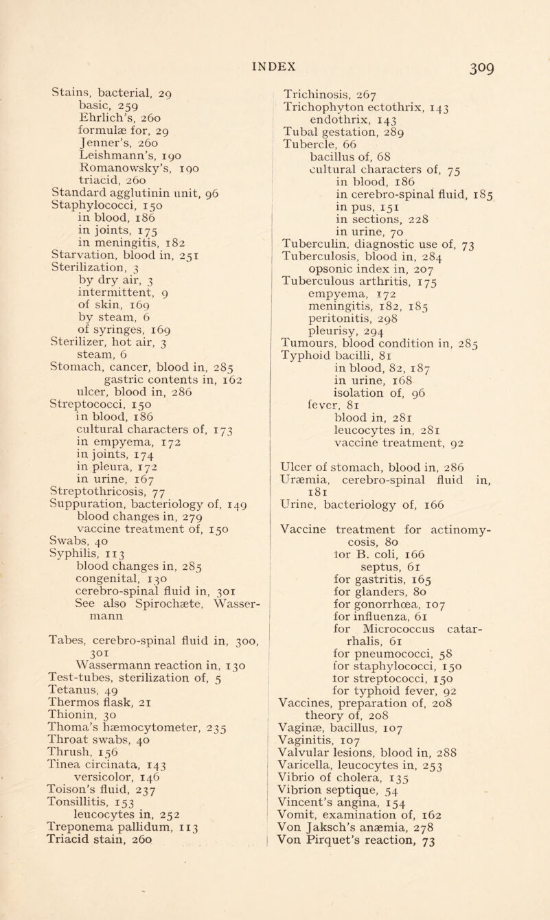 Stains, bacterial, 29 basic, 259 Ehrlich’s, 260 formulae for, 29 Jenner’s, 260 Leishmann’s, 190 Romano wsky’s, 190 triacid, 260 Standard agglutinin unit, 96 Staphylococci, 150 in blood, 186 in joints, 175 in meningitis, 182 Starvation, blood in, 251 Sterilization, 3 by dry air, 3 intermittent, 9 of skin, 169 by steam, 6 of syringes, 169 Sterilizer, hot air, 3 steam, 6 Stomach, cancer, blood in, 285 gastric contents in, 162 ulcer, blood in, 286 Streptococci, 150 in blood, 186 cultural characters of, 173 in empyema, 172 in joints, 174 in pleura, 172 in urine, 167 Streptothricosis, 77 Suppuration, bacteriology of, 149 blood changes in, 279 vaccine treatment of, 150 Swabs, 40 Syphilis, 113 blood changes in, 285 congenital, 130 cerebro-spinal fluid in, 301 See also Spirochsete, Wasser rnann Tabes, cerebro-spinal fluid in, 300 301 Wassermann reaction in, 130 Test-tubes, sterilization of, 5 Tetanus, 49 Thermos flask, 21 Thionin, 30 Thoma’s haemocytometer, 235 Throat swabs, 40 Thrush, 156 Tinea circinata, 143 versicolor, 146 Toison’s fluid, 237 Tonsillitis, 153 leucocytes in, 252 Treponema pallidum, 113 Triacid stain, 260 Trichinosis, 267 Trichophyton ectothrix, 143 endothrix, 143 Tubal gestation, 289 Tubercle, 66 bacillus of, 68 cultural characters of, 75 in blood, 186 in cerebro-spinal fluid, 185 in pus, 151 in sections, 228 in urine, 70 Tuberculin, diagnostic use of, 73 Tuberculosis, blood in, 284 opsonic index in, 207 Tuberculous arthritis, 175 empyema, 172 meningitis, 182, 185 peritonitis, 298 pleurisy, 294 Tumours, blood condition in, 285 Typhoid bacilli, 81 in blood, 82, 187 in urine, 168 isolation of, 96 fever, 81 blood in, 281 leucocytes in, 281 vaccine treatment, 92 Ulcer of stomach, blood in, 286 Uraemia, cerebro-spinal fluid in, 181 Urine, bacteriology of, 166 Vaccine treatment for actinomy- cosis, 80 lor B. coli, 166 septus, 61 for gastritis, 165 for glanders, 80 for gonorrhoea, 107 for influenza, 61 for Micrococcus catar- rhalis, 61 for pneumococci, 58 for staphylococci, 150 for streptococci, 150 for typhoid fever, 92 Vaccines, preparation of, 208 theory of, 208 Vaginae, bacillus, 107 ! Vaginitis, 107 Valvular lesions, blood in, 288 Varicella, leucocytes in, 253 Vibrio of cholera, 135 Vibrion septique, 54 Vincent’s angina, 154 Vomit, examination of, 162 Von Jaksch’s anaemia, 278 j Von Pirquet’s reaction, 73