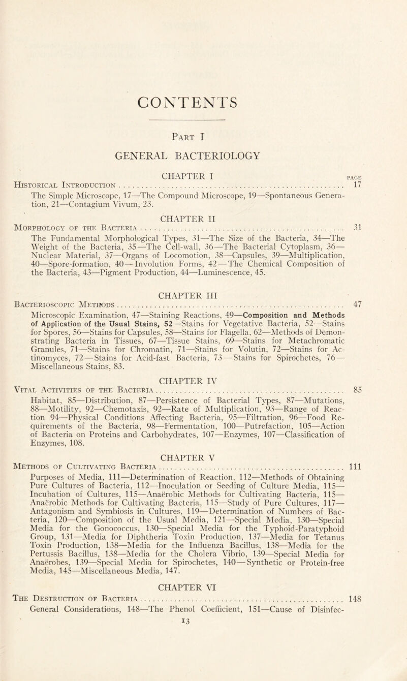 CONTENTS Part I GENERAL BACTERIOLOGY CHAPTER I Historical Introduction The Simple Microscope, 17—The Compound Microscope, 19—Spontaneous Genera- tion, 21—Contagium Vivum, 23. CHAPTER II Morphology of the Bacteria The Fundamental Morphological Types, 31—The Size of the Bacteria, 34—The W eight of the Bacteria, 35—The Cell-wall, 36—The Bacterial Cytoplasm, 36 — Nuclear Material, 37—Organs of Locomotion, 38—Capsules, 39—Multiplication, 40—Spore-formation, 40 — Involution Forms, 42 —The Chemical Composition of the Bacteria, 43—Pigment Production, 44—Luminescence, 45. CHAPTER III Bacterioscopic Methods Microscopic Examination, 47—Staining Reactions, 49—Composition and Methods of Application of the Usual Stains, 52—Stains for Vegetative Bacteria, 52—Stains for Spores, 56—Stains for Capsules, 58—Stains for Flagella, 62-—Methods of Demon- strating Bacteria in Tissues, 67—Tissue Stains, 69—Stains for Metachromatic Granules, 71—Stains for Chromatin, 71—Stains for Volutin, 72—Stains for Ac- tinomyces, 72 — Stains for Acid-fast Bacteria, 73 — Stains for Spirochetes, 76 — Miscellaneous Stains, 83. CHAPTER IV Vital Activities of the Bacteria Habitat, 85—Distribution, 87—Persistence of Bacterial Types, 87—Mutations, 88—Motility, 92—Chemotaxis, 92—Rate of Multiplication, 93—Range of Reac- tion 94—Physical Conditions Affecting Bacteria, 95—Filtration, 96—Food Re- quirements of the Bacteria, 98—Fermentation, 100—Putrefaction, 105—Action of Bacteria on Proteins and Carbohydrates, 107—Enzymes, 107—Classification of Enzymes, 108. CHAPTER V Methods of Cultivating Bacteria Purposes of Media, 111—Determination of Reaction, 112—Methods of Obtaining Pure Cultures of Bacteria, 112—Inoculation or Seeding of Culture Media, 115— Incubation of Cultures, 115—Anaerobic Methods for Cultivating Bacteria, 115— Anaerobic Methods for Cultivating Bacteria, 115—Study of Pure Cultures, 117— Antagonism and Symbiosis in Cultures, 119—Determination of Numbers of Bac- teria, 120—Composition of the Usual Media, 121—Special Media, 130—Special Media for the Gonococcus, 130—Special Media for the Typhoid-Paratyphoid Group, 131—Media for Diphtheria Toxin Production, 137—Media for Tetanus Toxin Production, 138—Media for the Influenza Bacillus, 138—Media for the Pertussis Bacillus, 138—Media for the Cholera Vibrio, 139—Special Media for Anaerobes, 139—Special Media for Spirochetes, 140—Synthetic or Protein-free Media, 145—Miscellaneous Media, 147. CHAPTER VI The Destruction of Bacteria General Considerations, 148—The Phenol Coefficient, 151—Cause of Disinfec-