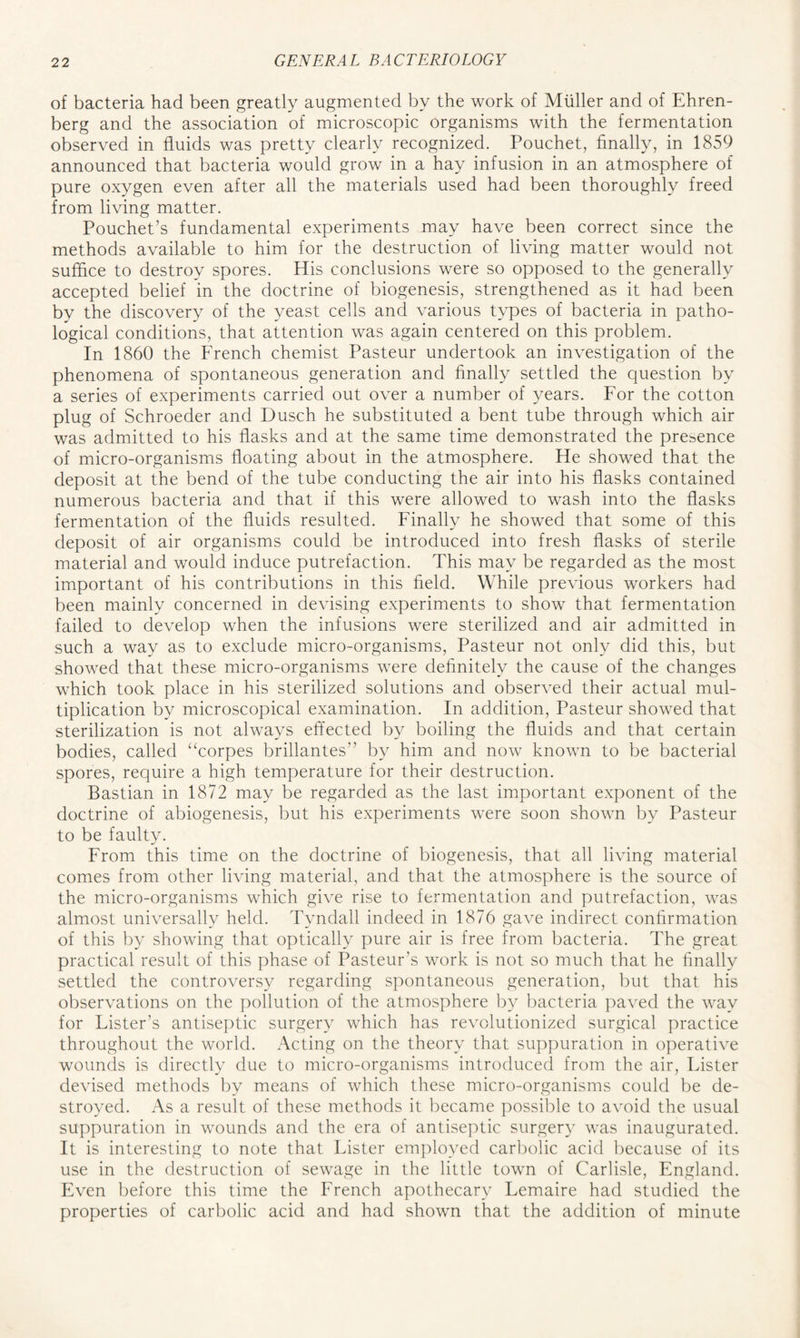 of bacteria had been greatly augmented by the work of Muller and of Ehren- berg and the association of microscopic organisms with the fermentation observed in fluids was pretty clearly recognized. Pouchet, finally, in 1859 announced that bacteria would grow in a hay infusion in an atmosphere of pure oxygen even after all the materials used had been thoroughly freed from living matter. Pouchet’s fundamental experiments may have been correct since the methods available to him for the destruction of living matter would not suffice to destroy spores. His conclusions were so opposed to the generally accepted belief in the doctrine of biogenesis, strengthened as it had been by the discovery of the yeast cells and various types of bacteria in patho- logical conditions, that attention was again centered on this problem. In 1860 the French chemist Pasteur undertook an investigation of the phenomena of spontaneous generation and finally settled the question by a series of experiments carried out over a number of years. For the cotton plug of Schroeder and Dusch he substituted a bent tube through which air was admitted to his flasks and at the same time demonstrated the presence of micro-organisms floating about in the atmosphere. He showed that the deposit at the bend of the tube conducting the air into his flasks contained numerous bacteria and that if this were allowed to wash into the flasks fermentation of the fluids resulted. Finally he showed that some of this deposit of air organisms could be introduced into fresh flasks of sterile material and would induce putrefaction. This may be regarded as the most important of his contributions in this field. While previous workers had been mainly concerned in devising experiments to show that fermentation failed to develop when the infusions were sterilized and air admitted in such a way as to exclude micro-organisms, Pasteur not only did this, but showed that these micro-organisms were definitely the cause of the changes which took place in his sterilized solutions and observed their actual mul- tiplication by microscopical examination. In addition, Pasteur showed that sterilization is not always effected by boiling the fluids and that certain bodies, called “corpes brillantes” by him and now known to be bacterial spores, require a high temperature for their destruction. Bastian in 1872 may be regarded as the last important exponent of the doctrine of abiogenesis, but his experiments were soon shown by Pasteur to be faulty. From this time on the doctrine of biogenesis, that all living material comes from other living material, and that the atmosphere is the source of the micro-organisms which give rise to fermentation and putrefaction, was almost universally held. Tyndall indeed in 1876 gave indirect confirmation of this by showing that optically pure air is free from bacteria. The great practical result of this phase of Pasteur’s work is not so much that he finally settled the controversy regarding spontaneous generation, but that his observations on the pollution of the atmosphere by bacteria paved the way for Lister’s antiseptic surgery which has revolutionized surgical practice throughout the world. x\cting on the theory that suppuration in operative wounds is directly due to micro-organisms introduced from the air, Lister devised methods by means of which these micro-organisms could be de- stroyed. As a result of these methods it became possible to avoid the usual suppuration in wounds and the era of antiseptic surgery was inaugurated. It is interesting to note that Lister employed carbolic acid because of its use in the destruction of sewage in the little town of Carlisle, England. Even before this time the French apothecary Lemaire had studied the properties of carbolic acid and had shown that the addition of minute