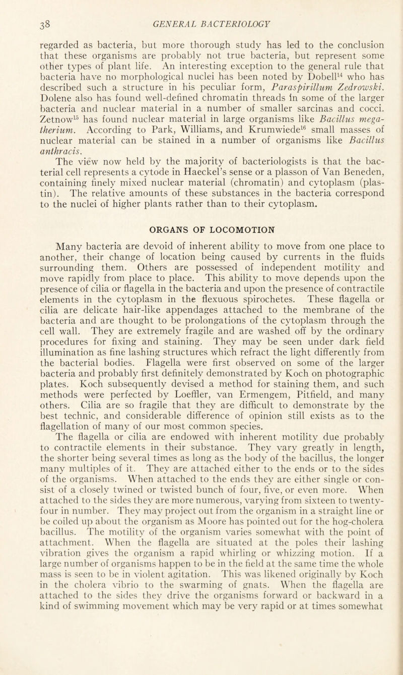 regarded as bacteria, but more thorough study has led to the conclusion that these organisms are probably not true bacteria, but represent some other types of plant life. An interesting exception to the general rule that bacteria have no morphological nuclei has been noted by Dobell14 who has described such a structure in his peculiar form, ParaspiriUum Zedrowski. Dolene also has found well-defined chromatin threads in some of the larger bacteria and nuclear material in a number of smaller sarcinas and cocci. Zetnow15 has found nuclear material in large organisms like Bacillus mega- therium. According to Park, Williams, and Krumwiede16 small masses of nuclear material can be stained in a number of organisms like Bacillus anthracis. The view now held by the majority of bacteriologists is that the bac- terial cell represents a cytode in Haeckel’s sense or a plasson of Van Beneden, containing finely mixed nuclear material (chromatin) and cytoplasm (plas- tin). The relative amounts of these substances in the bacteria correspond to the nuclei of higher plants rather than to their cytoplasm. ORGANS OF LOCOMOTION Many bacteria are devoid of inherent ability to move from one place to another, their change of location being caused by currents in the fluids surrounding them. Others are possessed of independent motility and move rapidly from place to place. This ability to move depends upon the presence of cilia or flagella in the bacteria and upon the presence of contractile elements in the cytoplasm in the flexuous spirochetes. These flagella or cilia are delicate hair-like appendages attached to the membrane of the bacteria and are thought to be prolongations of the cytoplasm through the cell wall. They are extremely fragile and are washed off by the ordinary procedures for fixing and staining. They may be seen under dark field illumination as fine lashing structures which refract the light differently from the bacterial bodies. Flagella were first observed on some of the larger bacteria and probably first definitely demonstrated by Koch on photographic plates. Koch subsequently devised a method for staining them, and such methods were perfected by Loeffler, van Ermengem, Pitfield, and many others. Cilia are so fragile that they are difficult to demonstrate by the best technic, and considerable difference of opinion still exists as to the flagellation of many of our most common species. The flagella or cilia are endowed with inherent motility due probably to contractile elements in their substance. They vary greatly in length, the shorter being several times as long as the body of the bacillus, the longer many multiples of it. They are attached either to the ends or to the sides of the organisms. When attached to the ends they are either single or con- sist of a closely twined or twisted bunch of four, five, or even more. When attached to the sides they are more numerous, varying from sixteen to twenty- four in number. They may project out from the organism in a straight line or be coiled up about the organism as Moore has pointed out for the hog-cholera bacillus. The motility of the organism varies somewhat with the point of attachment. When the flagella are situated at the poles their lashing vibration gives the organism a rapid whirling or whizzing motion. If a large number of organisms happen to be in the field at the same time the whole mass is seen to be in violent agitation. This was likened originally by Koch in the cholera vibrio to the swarming of gnats. When the flagella are attached to the sides they drive the organisms forward or backward in a kind of swimming movement which may be very rapid or at times somewhat
