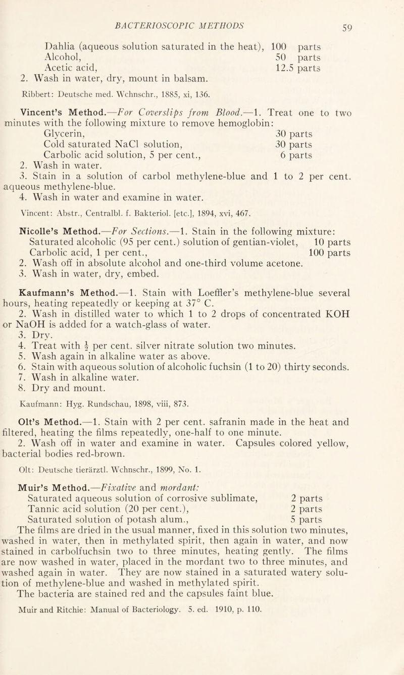 Dahlia (aqueous solution saturated in the heat), 100 parts Alcohol, 50 parts Acetic acid, 12.5 parts 2. Wash in water, dry, mount in balsam. Ribbert: Deutsche med. Wchnschr., 1885, xi, 136. Vincent’s Method.—For Cover slips from Blood.—1. Treat one to two minutes with the following mixture to remove hemoglobin: Glycerin, 30 parts Cold saturated NaCl solution, 30 parts Carbolic acid solution, 5 per cent., 6 parts 2. Wash in water. 3. Stain in a solution of carbol methylene-blue and 1 to 2 per cent, aqueous methylene-blue. 4. Wash in water and examine in water. Vincent: Abstr., Centralbl. f. Bakteriol. [etc.], 1894, xvi, 467. Nicolle’s Method.—For Sections.—1. Stain in the following mixture: Saturated alcoholic (95 per cent.) solution of gentian-violet, 10 parts Carbolic acid, 1 per cent., 100 parts 2. Wash off in absolute alcohol and one-third volume acetone. 3. Wash in water, dry, embed. Kaufmann’s Method.—1. Stain with Loefher’s methylene-blue several hours, heating repeatedly or keeping at 37° C. 2. Wash in distilled water to which 1 to 2 drops of concentrated KOH or NaOH is added for a watch-glass of water. 3. Dry. 4. Treat with \ per cent, silver nitrate solution two minutes. 5. Wash again in alkaline water as above. 6. Stain with aqueous solution of alcoholic fuchsin (1 to 20) thirty seconds. 7. Wash in alkaline water. 8. Dry and mount. Kaufmann: Hyg. Rundschau, 1898, viii, 873. Olt’s Method.—1. Stain with 2 per cent, safranin made in the heat and filtered, heating the films repeatedly, one-half to one minute. 2. Wash off in water and examine in water. Capsules colored yellow, bacterial bodies red-brown. Olt: Deutsche tierarztl. Wchnschr., 1899, No. 1. Muir’s Method.—Fixative and mordant: Saturated aqueous solution of corrosive sublimate, 2 parts Tannic acid solution (20 per cent.), 2 parts Saturated solution of potash alum., 5 parts The films are dried in the usual manner, fixed in this solution two minutes, washed in water, then in methylated spirit, then again in water, and now stained in carbolfuchsin two to three minutes, heating gently. The films are now washed in water, placed in the mordant two to three minutes, and washed again in water. They are now stained in a saturated watery solu- tion of methylene-blue and washed in methylated spirit. The bacteria are stained red and the capsules faint blue. Muir and Ritchie: Manual of Bacteriology. 5. ed. 1910, p. 110.