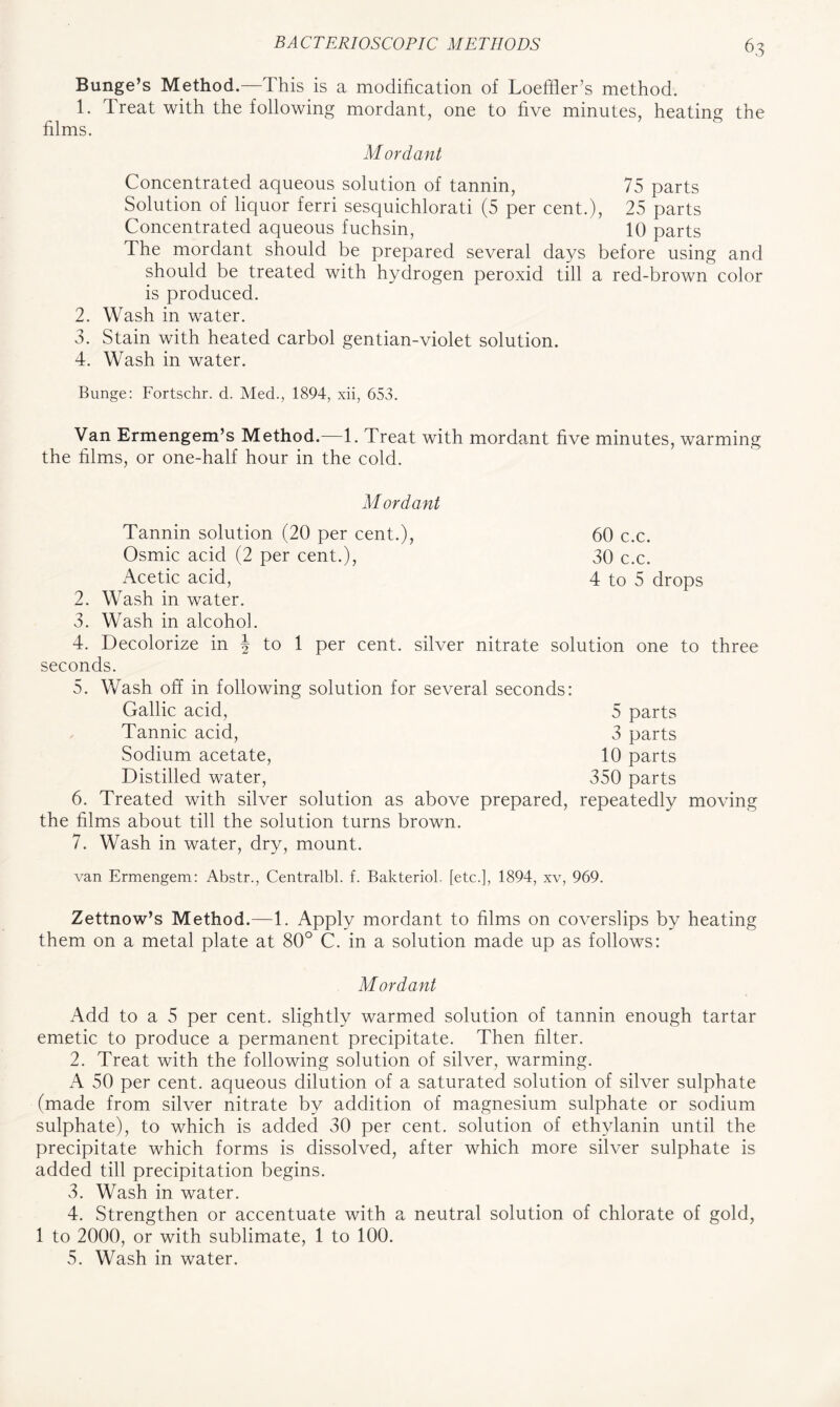 Bunge’s Method.—This is a modification of Loeffier’s method. 1. Treat with the following mordant, one to five minutes, heating the films. Mordant Concentrated aqueous solution of tannin, 75 parts Solution of liquor ferri sesquichlorati (5 per cent.), 25 parts Concentrated aqueous fuchsin, 10 parts The mordant should be prepared several days before using and should be treated with hydrogen peroxid till a red-brown color is produced. 2. Wash in water. 3. Stain with heated carbol gentian-violet solution. 4. Wash in water. Bunge: Fortschr. d. Med., 1894, xii, 653. Van Ermengem’s Method.—1. Treat with mordant five minutes, warming the films, or one-half hour in the cold. 2. 3. 4. 60 c.c. 30 c.c. 4 to 5 drops Mordant Tannin solution (20 per cent.), Osmic acid (2 per cent.), Acetic acid, Wash in water. Wash in alcohol. Decolorize in \ to 1 per cent, silver nitrate solution one to three seconds. 5. Wash off in following solution for several seconds: Gallic acid, 5 parts Tannic acid, 3 parts Sodium acetate, 10 parts Distilled water, 350 parts 6. Treated with silver solution as above prepared, repeatedly moving the films about till the solution turns brown. 7. Wash in water, dry, mount. van Ermengem: Abstr., Centralbl. f. Bakteriol. [etc.], 1894, xv, 969. Zettnow’s Method.—1. Apply mordant to films on coverslips by heating them on a metal plate at 80° C. in a solution made up as follows: Mordant Add to a 5 per cent, slightly warmed solution of tannin enough tartar emetic to produce a permanent precipitate. Then filter. 2. Treat with the following solution of silver, warming. A 50 per cent, aqueous dilution of a saturated solution of silver sulphate (made from silver nitrate by addition of magnesium sulphate or sodium sulphate), to which is added 30 per cent, solution of ethylanin until the precipitate which forms is dissolved, after which more silver sulphate is added till precipitation begins. 3. Wash in water. 4. Strengthen or accentuate with a neutral solution of chlorate of gold, 1 to 2000, or with sublimate, 1 to 100. 5. Wash in water.