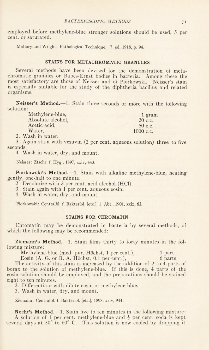 employed before methylene-blue stronger solutions should be used, 5 per cent, or saturated. Mallory and Wright: Pathological Technique. 7. ed. 1918, p. 94. STAINS FOR METACHROMATIC GRANULES Several methods have been devised for the demonstration of meta- chromatic granules or Babes-Ernst bodies in bacteria. Among these the most satisfactory are those of Neisser and of Piorkowski. Neisser’s stain is especially suitable for the study of the diphtheria bacillus and related organisms. Neisser’s Method.—1. Stain three seconds or more with the following solution: Methylene-blue, 1 gram Absolute alcohol, 20 c.c. Acetic acid, 50 c.c. Water, 1000 c.c. 2. Wash in water. 3. Again stain with vesuvin (2 per cent, aqueous solutioa) three to five seconds. 4. Wash in water, dry, and mount. Neisser: Ztschr. f. Iiyg., 1897, xxiv, 443. Piorkowski’s Method.—1. Stain with alkaline methylene-blue, heating gently, one-half to one minute. 2. Decolorize with 3 per cent, acid alcohol (HC1). 3. Stain again with 1 per cent, aqueous eosin. 4. Wash in water, dry, and mount. Piorkowski: Centralbl. f. Bakteriol. [etc.], 1. Abt., 1901, xxix, 63. STAINS FOR CHROMATIN Chromatin may be demonstrated in bacteria by several methods, of which the following may be recommended: Ziemann’s Method.—1. Stain films thirty to forty minutes in the fol- lowing mixture: Methylene-blue (med. pur. Hochst, 1 per cent.), 1 part Eosin (A. G. or B. A. Hochst, 0.1 per cent.), 6 parts The activity of this stain is increased by the addition of 2 to 4 parts of borax to the solution of methvlene-blue. If this is done, 4 parts of the eosin solution should be employed, and the preparations should be stained eight to ten minutes. 2. Differentiate with dilute eosin or methylene-blue. 3. Wash in water, dry, and mount. Ziemann: Centralbl. f. Bakteriol. [etc.], 1898, xxiv, 944. Nocht’s Method.—1. Stain five to ten minutes in the following mixture: A solution of 1 per cent, methylene-blue and J per cent, soda is kept several days at 50° to 60° C. This solution is now cooled by dropping it