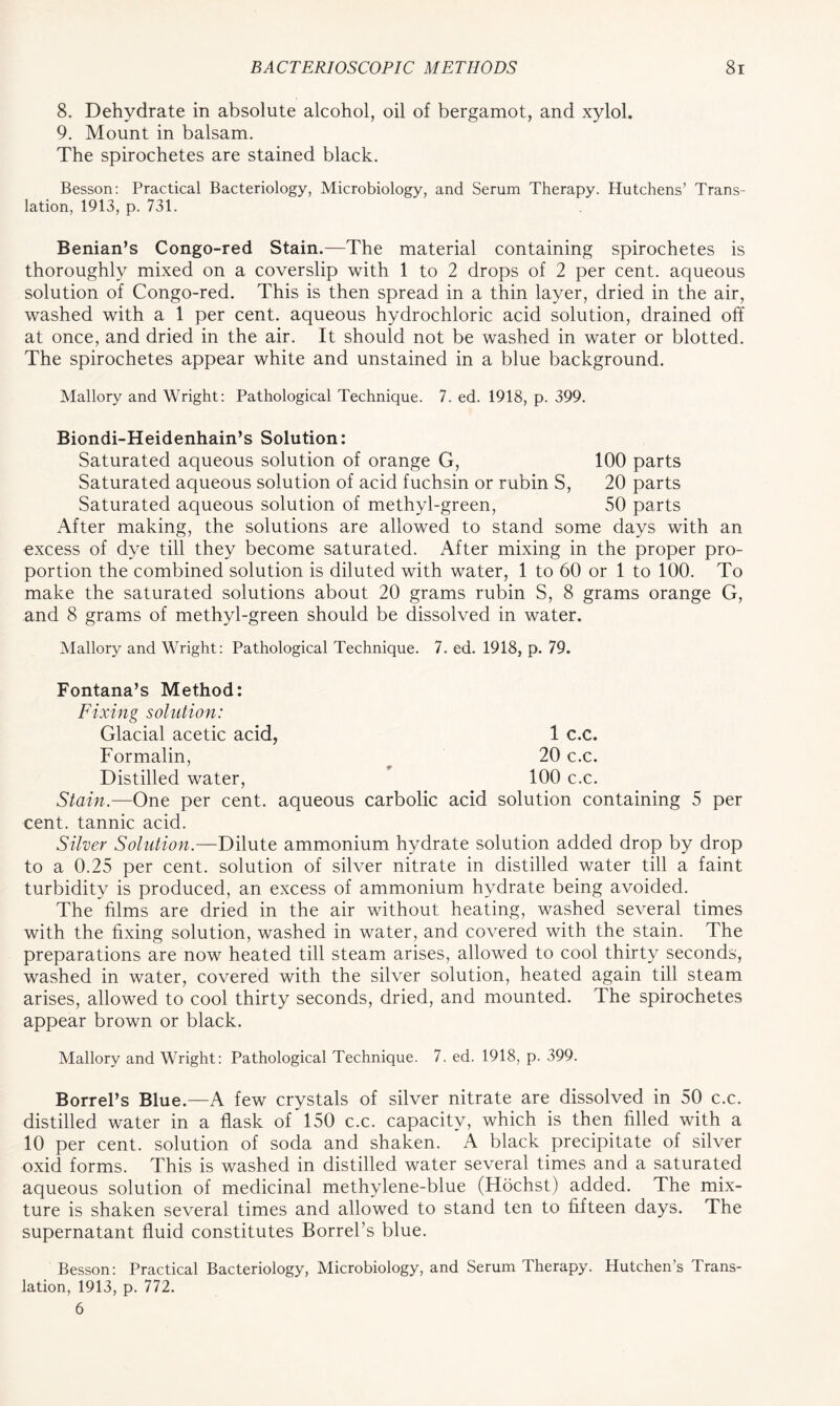 8. Dehydrate in absolute alcohol, oil of bergamot, and xylol, 9. Mount in balsam. The spirochetes are stained black. Besson: Practical Bacteriology, Microbiology, and Serum Therapy. Hutchens’ Trans- lation, 1913, p. 731. Benian’s Congo-red Stain.—The material containing spirochetes is thoroughly mixed on a coverslip with 1 to 2 drops of 2 per cent, aqueous solution of Congo-red. This is then spread in a thin layer, dried in the air, washed with a 1 per cent, aqueous hydrochloric acid solution, drained off at once, and dried in the air. It should not be washed in water or blotted. The spirochetes appear white and unstained in a blue background. Mallory and Wright: Pathological Technique. 7. ed. 1918, p. 399. Biondi-Heidenhain’s Solution: Saturated aqueous solution of orange G, 100 parts Saturated aqueous solution of acid fuchsin or rubin S, 20 parts Saturated aqueous solution of methyl-green, 50 parts After making, the solutions are allowed to stand some days with an excess of dye till they become saturated. After mixing in the proper pro- portion the combined solution is diluted with water, 1 to 60 or 1 to 100. To make the saturated solutions about 20 grams rubin S, 8 grams orange G, and 8 grams of methyl-green should be dissolved in water. Mallory and Wright: Pathological Technique. 7. ed. 1918, p. 79. Fontana’s Method: Fixing solution: Glacial acetic acid, 1 c.c. Formalin, 20 c.c. Distilled water, 100 c.c. Stain.—One per cent, aqueous carbolic acid solution containing 5 per cent, tannic acid. Silver Solution.—Dilute ammonium hydrate solution added drop by drop to a 0.25 per cent, solution of silver nitrate in distilled water till a faint turbidity is produced, an excess of ammonium hydrate being avoided. The films are dried in the air without heating, washed several times with the fixing solution, washed in water, and covered with the stain. The preparations are now heated till steam arises, allowed to cool thirty seconds, washed in water, covered with the silver solution, heated again till steam arises, allowed to cool thirty seconds, dried, and mounted. The spirochetes appear brown or black. Mallory and Wright: Pathological Technique. 7. ed. 1918, p. 399. Borrel’s Blue.—A few crystals of silver nitrate are dissolved in 50 c.c. distilled water in a flask of 150 c.c. capacity, which is then filled with a 10 per cent, solution of soda and shaken. A black precipitate of silver oxid forms. This is washed in distilled water several times and a saturated aqueous solution of medicinal methylene-blue (Hochst) added. The mix- ture is shaken several times and allowed to stand ten to fifteen days. The supernatant fluid constitutes Borrel’s blue. Besson: Practical Bacteriology, Microbiology, and Serum Therapy. Hutchen’s Trans- lation, 1913, p. 772. 6