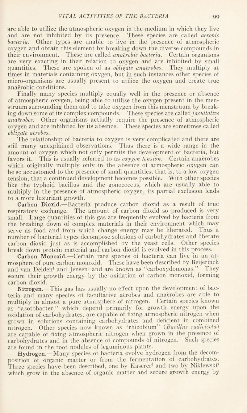 are able to utilize the atmospheric oxygen in the medium in which they live and are not inhibited by its presence. These species are called aerobic bacteria. Other types are unable to live in the presence of atmospheric oxygen and obtain this element by breaking down the diverse compounds in their environment. These are called anaerobic bacteria. Certain organisms are very exacting in their relation to oxygen and are inhibited by small quantities. These are spoken of as obligate anaerobes. They multiply at times in materials containing oxygen, but in such instances other species of micro-organisms are usually present to utilize the oxygen and create true anaerobic conditions. Finally many species multiply equally well in the presence or absence of atmospheric oxygen, being able to utilize the oxygen present in the men- struum surrounding them and to take oxygen from this menstruum by break- ing down some of its complex compounds. These species are called facultative anaerobes. Other organisms actually require the presence of atmospheric oxygen and are inhibited by its absence. These species are sometimes called obligate aerobes. The relationship of bacteria to oxygen is very complicated and there are still many unexplained observations. Thus there is a wide range in the amount of oxygen which not only permits the development of bacteria, but favors it. This is usually referred to as oxygen tension. Certain anaerobes which originally multiply only in the absence of atmospheric oxygen can be so accustomed to the presence of small quantities, that is, to a low oxygen tension, that a continued development becomes possible. With other species like the typhoid bacillus and the gonococcus, which are usually able to multiply in the presence of atmospheric oxygen, its partial exclusion leads to a more luxuriant growth. Carbon Dioxid.—Bacteria produce carbon dioxid as a result of true respiratory exchange. The amount of carbon dioxid so produced is very small. Large quantities of this gas are frequently evolved by bacteria from the breaking down of complex materials in their environment which may serve as food and from which change energy may be liberated. Thus a number of bacterial types decompose solutions of carbohydrates and liberate carbon dioxid just as is accomplished by the yeast cells. Other species break down protein material and carbon dioxid is evolved in this process. Carbon Monoxid.—Certain rare species of bacteria can live in an at- mosphere of pure carbon monoxid. These have been described by Beijerinck and van Delden4 and Jensen5 and are known as “carboxydomonas.” They secure their growth energy by the oxidation of carbon monoxid, forming carbon dioxid. Nitrogen.—This gas has usually no effect upon the development of bac- teria and many species of facultative aerobes and anaerobes are able to multiply in almost a pure atmosphere of nitrogen. Certain species known as “azotobacter,” which depend primarily for growth energy upon the oxidation of carbohydrates, are capable of fixing atmospheric nitrogen when grown in solutions containing carbohydrates and deficient in combined nitrogen. Other species now known as “rhizobium” (Bacillus radicicola) are capable of fixing atmospheric nitrogen when grown in the presence of carbohydrates and in the absence of compounds of nitrogen. Such species are found in the root nodules of leguminous plants. Hydrogen.—Many species of bacteria evolve hydrogen from the decom- position of organic matter or from the fermentation of carbohydrates. Three species have been described, one by Kaserer6 and two by Niklewski7 which grow in the absence of organic matter and secure growth energy by